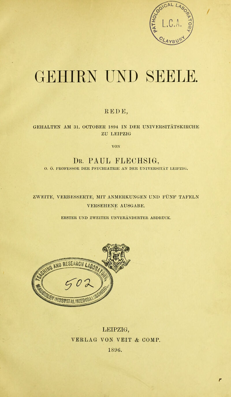 GEHIRN UND SEELE REDE, GEHALTEN AM 31. OCTOBEE 1894 IN DER UNIVERSITÄTSKIRCHE ZU LEIPZIG VON Dr. PAUL FLECHSIG, O. Ö. PKOFESSOR DER PSYCHIATRIE AN DER UNIVERSITÄT LEIPZIG. ZWEITE, VERBESSERTE, MIT ANMERKUNGEN UND FÜNF TAFELN VERSEHENE AUSGABE. ERSTER UND ZWEITER UNVERÄNDERTER ABDRUCK. LEIPZIG, VERLAG VON VEIT & COMP. 189G.