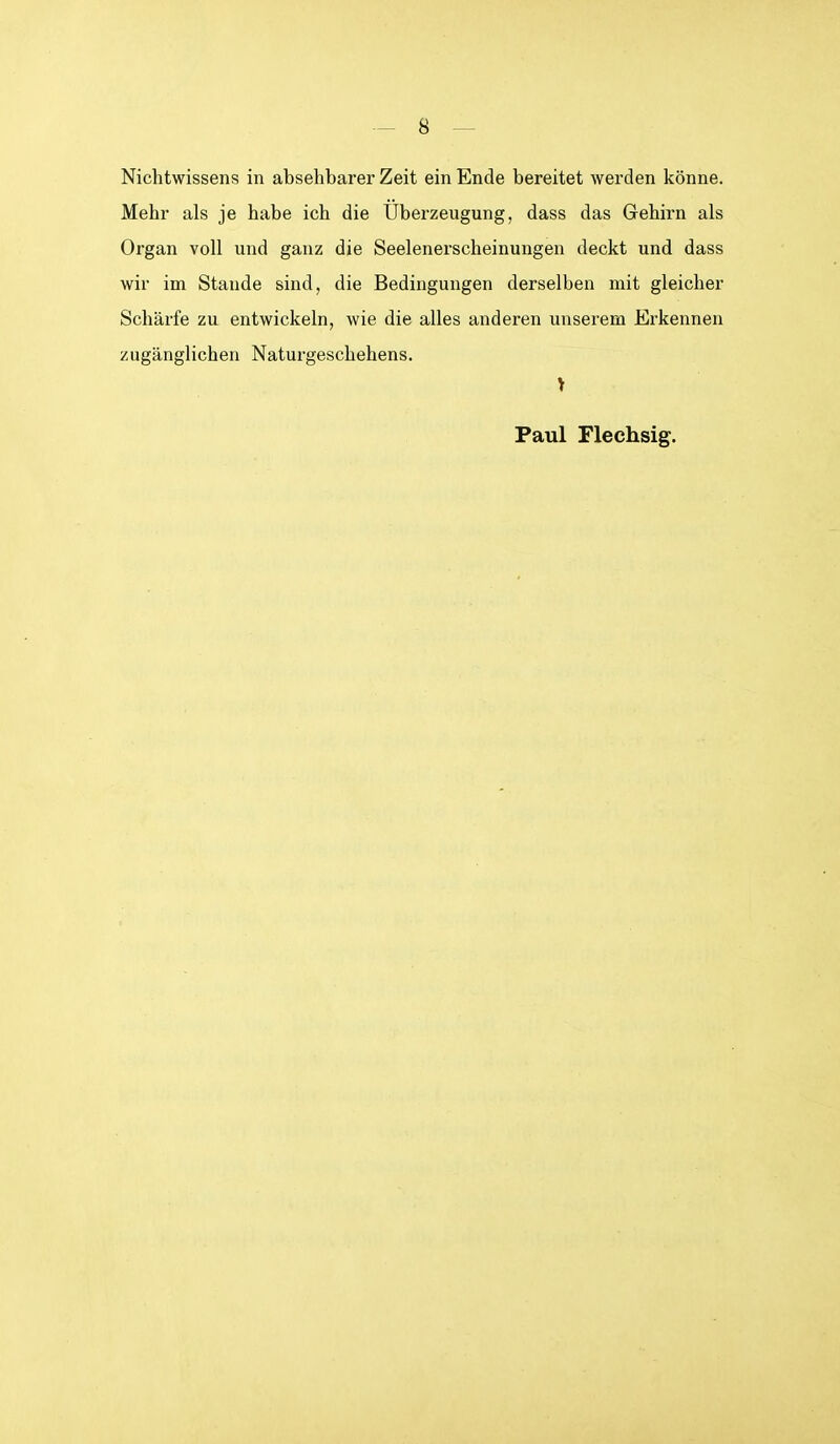 Nichtwissens in absehbarer Zeit ein Ende bereitet werden könne. Mehr als je habe ich die Uberzeugung, dass das Gehirn als Organ voll und ganz die Seelenerscheinungen deckt und dass wir im Stande sind, die Bedingungen derselben mit gleicher Schärfe zu entwickeln, wie die alles anderen unserem Erkennen zugänglichen Naturgeschehens. Paul Flechsig.