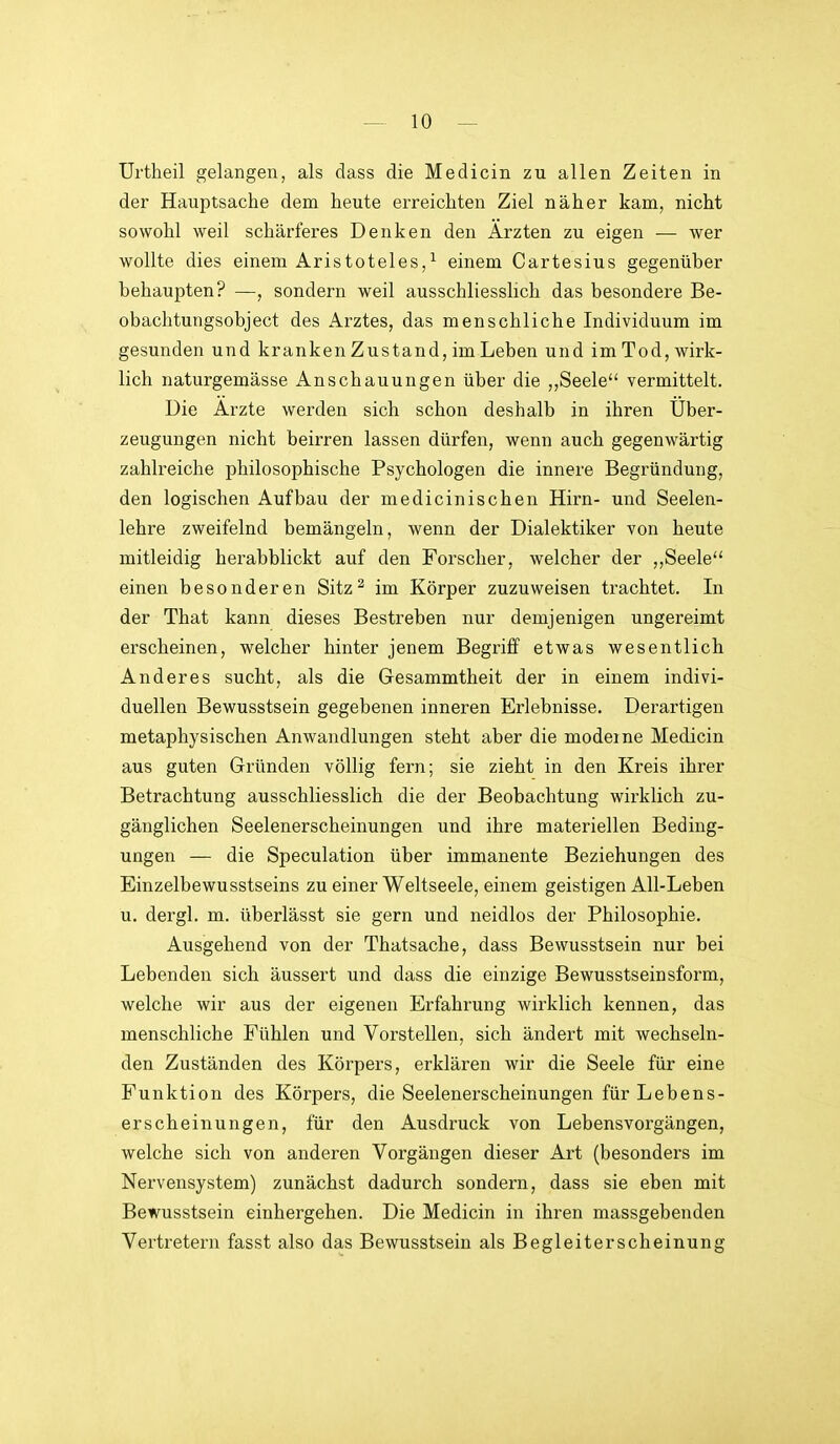 Urtheil gelangen, als dass die Medicin zu allen Zeiten in der Hauptsache dem heute erreichten Ziel näher kam, nicht sowohl weil schärferes Denken den Ärzten zu eigen — wer wollte dies einem Aristoteles,^ einem Cartesius gegenüber behaupten? —, sondern weil ausschliesslich das besondere Be- obachtungsobject des Arztes, das menschliche Individuum im gesunden und kranken Zustand, im Leben und im Tod, wirk- lich naturgemässe Anschauungen über die „Seele vermittelt. Die Arzte werden sich schon deshalb in ihren Uber- zeugungen nicht beirren lassen dürfen, wenn auch gegenwärtig zahlreiche philosophische Psychologen die innere Begründung, den logischen Aufbau der medicinischen Hirn- und Seelen- lehre zweifelnd bemängeln, wenn der Dialektiker von heute mitleidig herabblickt auf den Forscher, welcher der ,,Seele einen besonderen Sitz^ im Körper zuzuweisen trachtet. In der That kann dieses Bestreben nur demjenigen ungereimt erscheinen, welcher hinter jenem Begriff etwas wesentlich Anderes sucht, als die Gesammtheit der in einem indivi- duellen Bewusstsein gegebenen inneren Erlebnisse. Derartigen metaphysischen Anwandlungen steht aber die moderne Medicin aus guten Gründen völlig fern; sie zieht in den Kreis ihrer Betrachtung ausschliesslich die der Beobachtung wirklich zu- gänglichen Seelenerscheinungen und ihre materiellen Beding- ungen — die Speculation über immanente Beziehungen des Einzelbewusstseins zu einer Weltseele, einem geistigen All-Leben u. dergl. m. überlässt sie gern und neidlos der Philosophie. Ausgehend von der Thatsache, dass Bewusstsein nur bei Lebenden sich äussert und dass die einzige Bewusstseinsform, welche wir aus der eigenen Erfahrung wirklich kennen, das menschliche Fühlen und Vorstellen, sich ändert mit wechseln- den Zuständen des Körpers, erklären wir die Seele für eine Funktion des Körpers, die Seelenerscheinungen für Lebens- erscheinungen, für den Ausdruck von Lebensvorgängen, welche sich von anderen Vorgängen dieser Art (besonders im Nervensystem) zunächst dadurch sondern, dass sie eben mit Bewusstsein einhergehen. Die Medicin in ihren massgebenden Vertretern fasst also das Bewusstsein als Begleiterscheinung