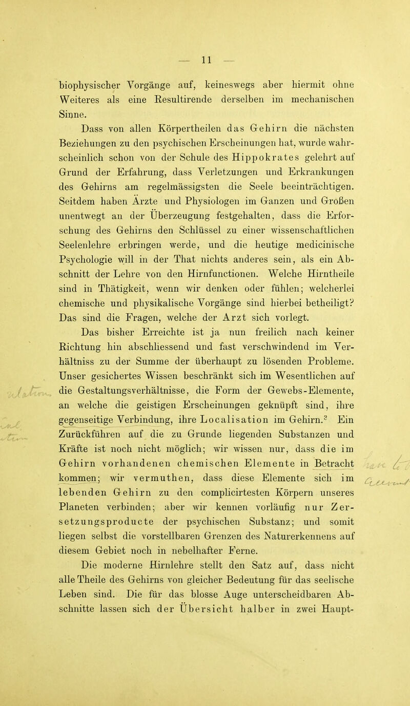 biophysischer Vorgänge auf, keineswegs aber hiermit ohne Weiteres als eine Resultirende derselben im mechanischen Sinne. Dass von allen Körpertheilen das Gehirn die nächsten Beziehungen zu den psychischen Erscheinungen hat, wurde wahr- scheinlich schon von der Schule des Hippokrates gelehrt auf Grund der Erfahrung, dass Verletzungen und Erkrankungen des Gehirns am regelmässigsten die Seele beeinträchtigen. Seitdem haben Arzte und Physiologen im Ganzen und Großen unentwegt an der Überzeugung festgehalten, dass die Erfor- schung des Gehirns den Schlüssel zu einer wissenschaftlichen Seelenlehre erbringen werde, und die heutige medicinische Psychologie will in der That nichts anderes sein, als ein Ab- schnitt der Lehre von den Hirnfunctionen. Welche Hirntheile sind in Thätigkeit, wenn wir denken oder fühlen; welcherlei chemische und physikalische Vorgänge sind hierbei betheiligtP Das sind die Fragen, welche der Arzt sich vorlegt. Das bisher Erreichte ist ja nun freilich nach keiner Richtung hin abschliessend und fast verschwindend im Ver- hältniss zu der Summe der überhaupt zu lösenden Probleme. Unser gesichertes Wissen beschränkt sich im Wesentlichen auf die GestaltungsVerhältnisse, die Form der Gewebs-Elemente, an welche die geistigen Erscheinungen geknüpft sind, ihre gegenseitige Verbindung, ihre Localisation im Gehirn.^ Ein Zurückführen auf die zu Grunde liegenden Substanzen und Kräfte ist noch nicht möglich; wir wissen nur, dass die im Gehirn vorhandenen chemischen Elemente in Betracht kommenj wir vermuthen, dass diese Elemente sich im lebenden Gehirn zu den complicirtesten Körpern unseres Planeten verbinden; aber wir kennen vorläufig nur Zer- setzungsproducte der psychischen Substanz; und somit liegen selbst die vorstellbaren Grenzen des Naturerkennens auf diesem Gebiet noch in nebelhafter Ferne. Die moderne Hirnlehre stellt den Satz auf, dass nicht alle Theile des Gehirns von gleicher Bedeutung für das seelische Leben sind. Die für das blosse Auge unterscheidbaren Ab- schnitte lassen sich der Übersicht halber in zwei Haupt-