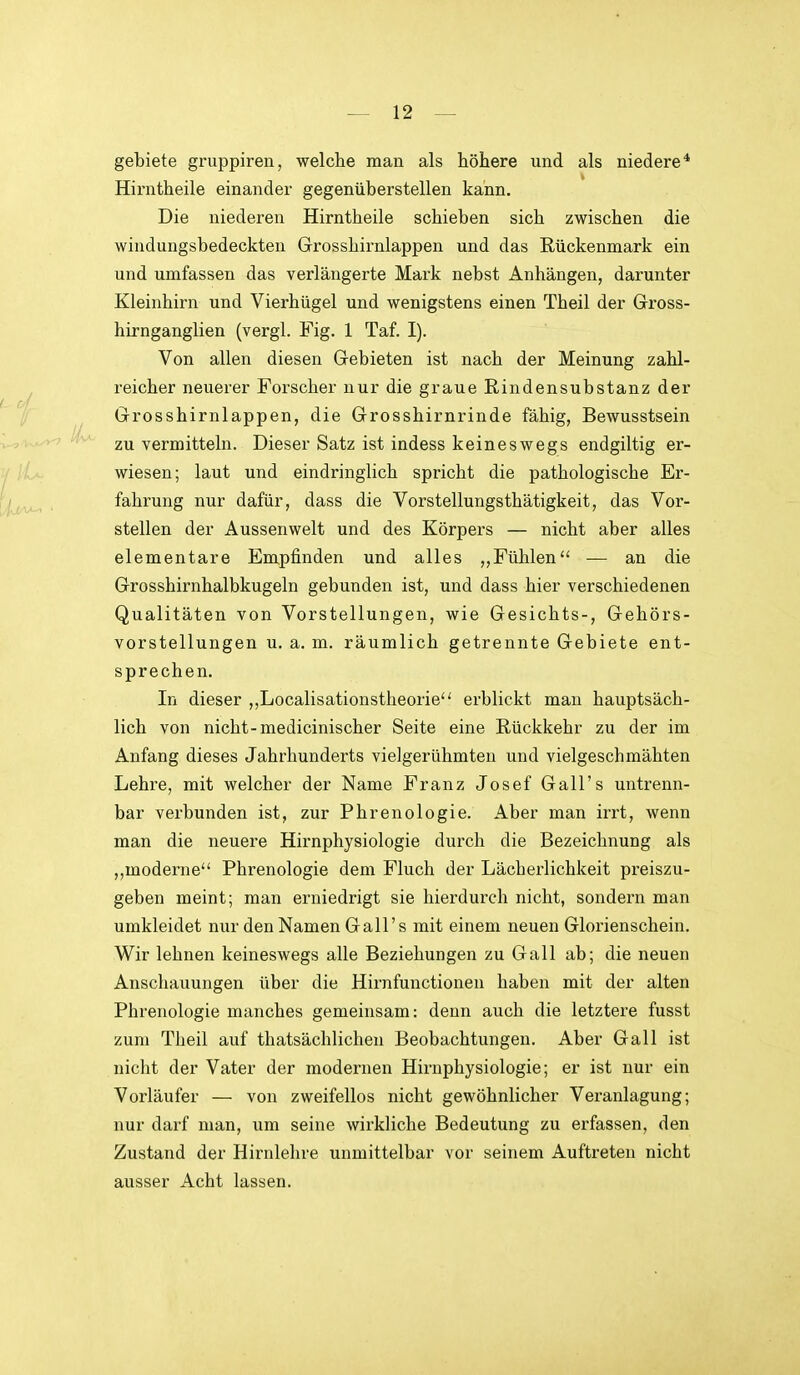 gebiete gruppiren, welche man als höhere und als niedere* Hirntheile einander gegenüberstellen kann. Die niederen Hirntheile schieben sich zwischen die windungsbedeckten Grosshirnlappen und das Rückenmark ein und umfassen das verlängerte Mark nebst Anhängen, darunter Kleinhirn und Vierhügel und wenigstens einen Theil der Gross- hirnganglien (vergl. Fig. 1 Taf. I). Von allen diesen Gebieten ist nach der Meinung zahl- ^ reicher neuerer Forscher nur die graue Rindensubstanz der Grosshirnlappen, die Grosshirnrinde fähig, Bewusstsein zu vermitteln. Dieser Satz ist indess keineswegs endgiltig er- wiesen; laut und eindringlich spricht die pathologische Er- ij,,^, , , fahrung nur dafür, dass die Vorstellungsthätigkeit, das Vor- stellen der Aussenwelt und des Körpers — nicht aber alles elementare Empfinden und alles „Fühlen — an die Grosshirnhalbkugeln gebunden ist, und dass hier verschiedenen Qualitäten von Vorstellungen, wie Gesichts-, Gehörs- vorstellungen u. a. m. räumlich getrennte Gebiete ent- sprechen. In dieser ,,Localisationstheorie erblickt man hauptsäch- lich von nicht-medicinischer Seite eine Rückkehr zu der im Anfang dieses Jahrhunderts vielgerühmten und vielgeschmähten Lehre, mit welcher der Name Franz Josef Gall's untrenn- bar verbunden ist, zur Phrenologie. Aber man irrt, wenn man die neuere Hirnphysiologie durch die Bezeichnung als ,,moderne Phrenologie dem Fluch der Lächei'lichkeit preiszu- geben meint; man erniedrigt sie hierdurch nicht, sondern man umkleidet nur den Namen Gall's mit einem neuen Glorienschein. Wir lehnen keineswegs alle Beziehungen zu Gall ab; die neuen Anschauungen über die Hirnfunctionen haben mit der alten Phrenologie manches gemeinsam: denn auch die letztere fusst zum Theil auf thatsächlichen Beobachtungen. Aber Gall ist nicht der Vater der modernen Hirnphysiologie; er ist nur ein Vorläufer — von zweifellos nicht gewöhnlicher Veranlagung; nur darf man, um seine wirkliche Bedeutung zu erfassen, den Zustand der Hirnlehre unmittelbar vor seinem Auftreten nicht ausser Acht lassen.