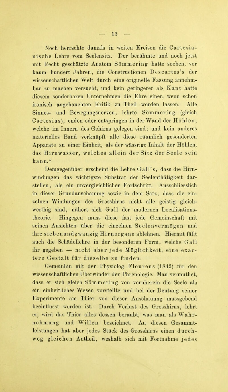 Noch herrschte damals in weiten Kreisen die Cartesia- nische Lehre vom Seelensitz. Der berühmte und noch jetzt mit Recht geschätzte Anatom Sömmering hatte soeben, vor kaum hundert Jahren, die Construetionen Descartes's der wissenschaftlichen Welt durch eine originelle Fassung annehm- bar zu machen versucht, und kein geringerer als Kant hatte diesem sonderbaren Unternehmen die Ehre einer, wenn schon ironisch angehauchten Kritik zu Theil werden lassen. Alle Sinnes- und Bewegungsnerven, lehrte Sömmering (gleich Cartesius), enden oder entspringen in der Wand der Höhlen, welche im Innern des Gehirns gelegen sind; und kein anderes materielles Band verknüpft alle diese räumlich gesonderten Apparate zu einer Einheit, als der wässrige Inhalt der Höhlen, das Hirnwasser, welches allein der Sitz der Seele sein kann.^ Demgegenüber erscheint die Lehre Gall's, dass die Hirn- windungen das wichtigste Substrat der Seelenthätigkeit dar- stellen, als ein unvergleichlicher Fortschritt. Ausschliesslich in dieser Grundanschauung sowie in dem Satz, dass die ein- zelnen Windungen des Grosshirns nicht alle geistig gleich- werthig sind, nähert sich Gall der modernen Localisations- theorie. Hingegen muss diese fast jede Gemeinschaft mit seinen Ansichten über die einzelnen Seelenvermögen und ihre siebcnund?wanzig Hirnorgane ablehnen. Hiermit fällt auch die Schädellehre in der besonderen Form, welche Gall ihr gegeben — nicht aber jede Möglichkeit, eine exac- tere Gestalt für dieselbe zu finden. Gemeinhin gilt der Physiolog Flourens (1842) für den wissenschaftlichen Uberwinder der Phrenologie. Man vermuthet, dass er sich gleich Sömmering von vornherein die Seele als ein einheitliches Wesen vorstellte und bei der Deutung seiner Experimente am Thier von dieser Anschauung massgebend beeinflusst worden ist. Durch Verlust des Grosshirns, lehrt er, wird das Thier alles dessen beraubt, was man als Wahr- nehmung und Willen bezeichnet. An diesen Gesammt- leistungen hat aber jedes Stück des Grosshirns einen durch- weg gleichen Antheil, weshalb sich mit Fortnahme jedes