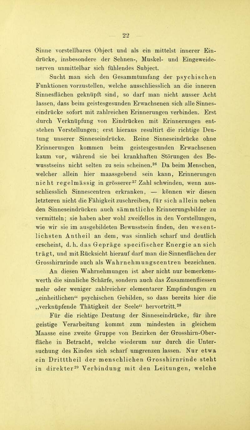 Sinne vorstellbares Object und als ein mittelst innerer Ein- drücke, insbesondere der Sehnen-, Muskel- und Eingeweide- nerven unmittelbar sieb fühlendes Subject. Sucht man sich den Gesammtumfang der psychischen Funktionen vorzustellen, welche ausschliesslich an die inneren Sinnesflächen geknüpft sind, so darf man nicht ausser Acht lassen, dass beim geistesgesunden Erwachsenen sich alle Sinnes- eindrücke sofort mit zahlreichen Erinnerungen verbinden. Erst durch Verknüpfung von Eindrücken mit Erinnerungen ent- stehen Vorstellungen; erst hieraus resultirt die richtige Deu- tung unserer Sinneseindrücke. Reine Sinneseindrücke ohne Erinnerungen kommen beim geistesgesunden Erwachsenen kaum vor, während sie bei krankhaften Störungen des Be- wusstseins nicht selten zu sein scheinen.Da beim Menschen, welcher allein hier maassgebend sein kann, Erinnerungen nicht regelmässig in grösserer^''Zahl schwinden, wenn aus- schliesslich Sinnescentren erkranken, — können wir diesen letzteren nicht die Fähigkeit zuschreiben, für sich allein neben den Sinneseindrücken auch sämmtliche Erinnerungsbilder zu vermitteln; sie haben aber wohl zweifellos in den Vorstellungen, wie wir sie im ausgebildeten Bewusstsein finden, den wesent- lichsten Antheil an dem, was sinnlich scharf und deutlich erscheint, d.h. das Gepräge specifischer Energie an sich trägt, und mit Rücksicht hierauf darf man die Sinnesflächen der Grosshirnrinde auch als Wahrnehmungscentren bezeichnen. An diesen Wahrnehmungen ist aber nicht nur bemerkens- werth die sinnliche Schärfe, sondern auch das Zusammenfliessen mehr oder weniger zahlreicher elementarer Empfindungen zu „einheitlichen psychischen Gebilden, so dass bereits hier die „verknüpfende Thätigkeit der Seele hervortritt. Für die richtige Deutung der Sinneseindrücke, für ihre geistige Verarbeitung kommt zum mindesten in gleichem Maasse eine zweite Gruppe von Bezirken der Grosshirn-Ober- fläche in Betracht, welche wiederum nur durch die Unter- suchung des Kindes sich scharf umgrenzen lassen. Nur etwa ein Dritttheil der menschlichen Grosshirnrinde steht in direkter^** Verbindung mit den Leitungen, welche