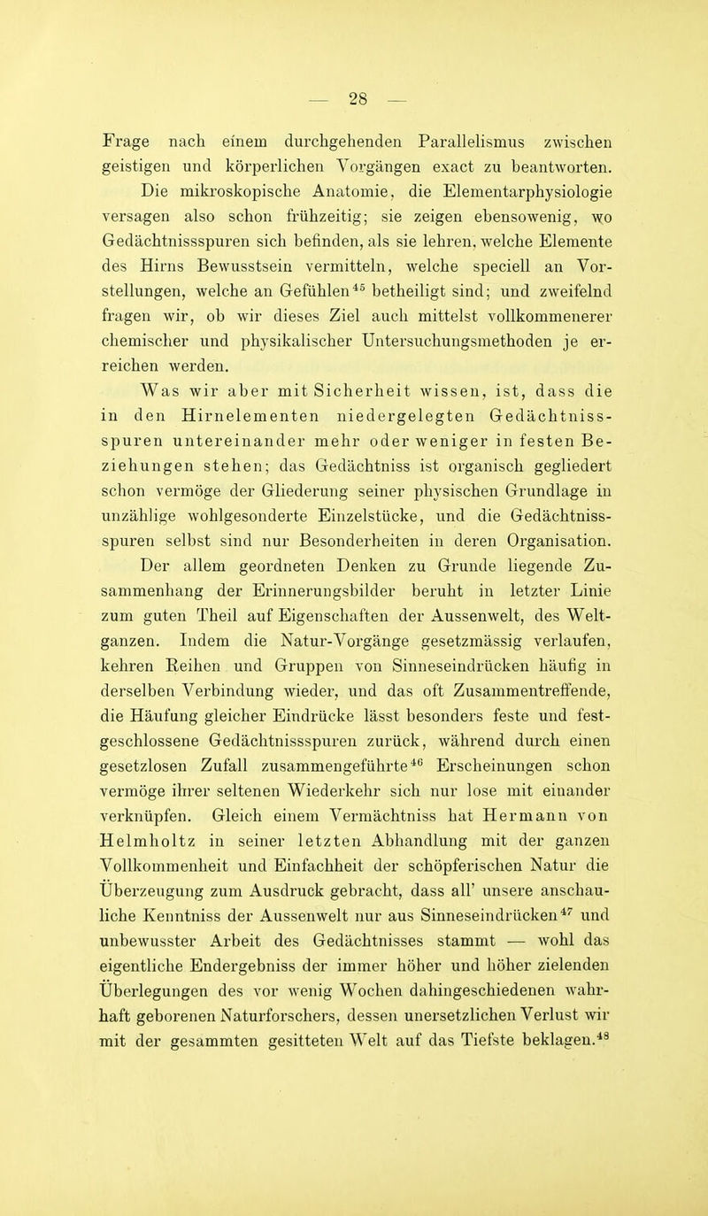 Frage nach einem durchgehenden Parallelismus zwischen geistigen und körperlichen Vorgängen exact zu beantworten. Die mikroskopische Anatomie, die Elementarphysiologie versagen also schon frühzeitig; sie zeigen ebensowenig, y^o Gedächtnissspuren sich befinden, als sie lehren, welche Elemente des Hirns Bewusstsein vermitteln, welche speciell an Vor- stellungen, welche an Gefühlenbetheiligt sind; und zweifelnd fragen wir, ob wir dieses Ziel auch mittelst vollkommenerer chemischer und physikalischer Untersuchungsmethoden je er- reichen werden. Was wir aber mit Sicherheit wissen, ist, dass die in den Hirnelementen niedergelegten Gedächtniss- spuren untereinander mehr oder weniger in festen Be- ziehungen stehen; das Gedächtniss ist organisch gegliedert schon vermöge der Gliederung seiner physischen Grundlage in unzählige wohlgesonderte Einzelstücke, und die Gedächtniss- spuren selbst sind nur Besonderheiten in deren Organisation. Der allem geordneten Denken zu Grunde liegende Zu- sammenhang der Erinnerungsbilder beruht in letzter Linie zum guten Theil auf Eigenschaften der Aussenwelt, des Welt- ganzen. Indem die Natur-Vorgänge gesetzmässig verlaufen, kehren Reihen und Gruppen von Sinneseindrücken häufig in derselben Verbindung wieder, und das oft Zusammentreffende, die Häufung gleicher Eindrücke lässt besonders feste und fest- geschlossene Gedächtnissspuren zurück, während durch einen gesetzlosen Zufall zusammengeführte**^ Erscheinungen schon vermöge ihrer seltenen Wiederkehr sich nur lose mit einander verknüpfen. Gleich einem Vermächtniss hat Hermann von Helmholtz in seiner letzten Abhandlung mit der ganzen Vollkommenheit und Einfachheit der schöpferischen Natur die Überzeugung zum Ausdruck gebracht, dass all' unsere anschau- liche Kenntniss der Aussenwelt nur aus Sinneseindrücken und unbewusster Arbeit des Gedächtnisses stammt — wohl das eigentliche Endergebniss der immer höher und höher zielenden Überlegungen des vor wenig Wochen dahingeschiedenen wahr- haft geborenen Naturforschers, dessen unersetzlichen Verlust wir mit der gesammten gesitteten Welt auf das Tiefste beklagen.*^