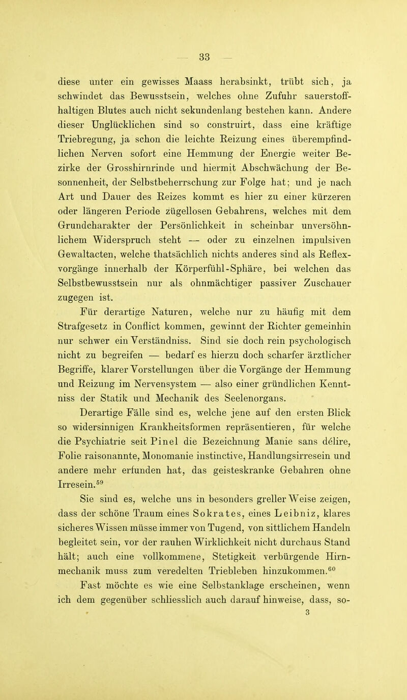 diese unter ein gewisses Maass herabsinkt, trübt sich, ja schwindet das Bewusstsein, welches ohne Zufuhr sauerstoff- haltigen Blutes auch nicht sekundenlang bestehen kann. Andere dieser Unglücklichen sind so construirt, dass eine kräftige Triebregung, ja schon die leichte Reizung eines überempfind- lichen Nerven sofort eine Hemmung der Energie weiter Be- zirke der Grosshirnrinde und hiermit Abschwächung der Be- sonnenheit, der Selbstbeherrschung zur Folge hat; und je nach Art und Dauer des Reizes kommt es hier zu einer kürzeren oder längeren Periode zügellosen Gebahrens, welches mit dem Grundcharakter der Persönlichkeit in scheinbar unversöhn- lichem Widerspruch steht — oder zu einzelnen impulsiven Gewaltacten, welche thatsächlich nichts anderes sind als Reflex- vorgänge innerhalb der Körperfühl-Sphäre, bei welchen das Selbstbewusstsein nur als ohnmächtiger passiver Zuschauer zugegen ist. Für derartige Naturen, welche nur zu häufig mit dem Strafgesetz in Conflict kommen, gewinnt der Richter gemeinhin nur schwer ein Verständniss. Sind sie doch rein psychologisch nicht zu begreifen — bedarf es hierzu doch scharfer ärztlicher Begriffe, klarer Vorstellungen über die Vorgänge der Hemmung und Reizung im Nervensystem — also einer gründlichen Kennt- niss der Statik und Mechanik des Seelenorgans. Derartige Fälle sind es, welche jene auf den ersten Blick so widersinnigen Krankheitsformen repräsentieren, für welche die Psychiatrie seit Pinel die Bezeichnung Manie sans dölire, Folie raisonannte, Monomanie instinctive, Handlungsirresein und andere mehr erfunden hat, das geisteskranke Gebahren ohne Irresein. Sie sind es, welche uns in besonders greller Weise zeigen, dass der schöne Traum eines Sokrates, eines Leibniz, klares sicheres Wissen müsse immer von Tugend, von sittlichem Handeln begleitet sein, vor der rauhen Wirklichkeit nicht durchaus Stand hält; auch eine vollkommene, Stetigkeit verbürgende Hirn- mechanik muss zum veredelten Triebleben hinzukommen.^ Fast möchte es wie eine Selbstanklage erscheinen, wenn ich dem gegenüber schliesslich auch darauf hinweise, dass, so- 3