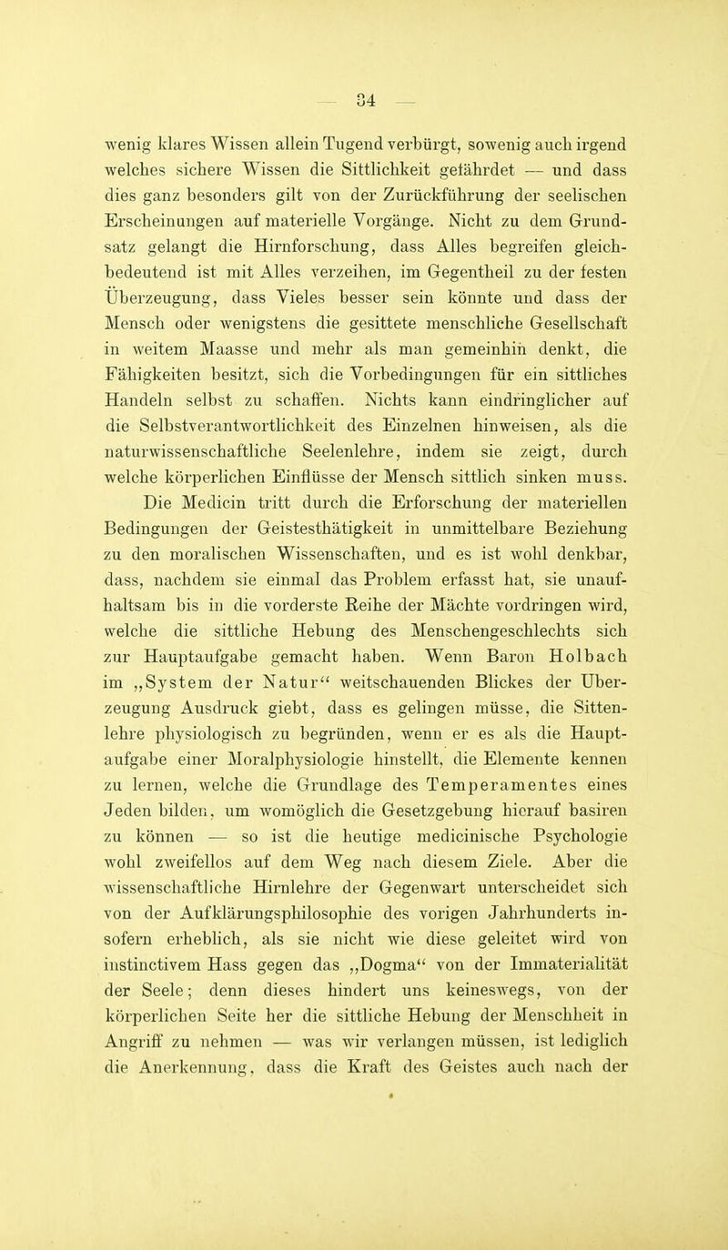 wenig klares Wissen allein Tugend verbürgt, sowenig auch irgend welches sichere Wissen die Sittlichkeit gelährdet — und dass dies ganz besonders gilt von der Zurückführung der seelischen Erscheinungen auf materielle Vorgänge. Nicht zu dem Grund- satz gelangt die Hirnforschung, dass Alles begreifen gleich- bedeutend ist mit Alles verzeihen, im Gegentheil zu der festen Überzeugung, dass Vieles besser sein könnte und dass der Mensch oder wenigstens die gesittete menschliche Gesellschaft in weitem Maasse und mehr als man gemeinhiii denkt, die Fähigkeiten besitzt, sich die Vorbedingungen für ein sittliches Handeln selbst zu schaffen. Nichts kann eindringlicher auf die Selbstverantwortlichkeit des Einzelnen hinweisen, als die naturwissenschaftliche Seelenlehre, indem sie zeigt, durch welche körperlichen Einflüsse der Mensch sittlich sinken muss. Die Medicin tritt durch die Erforschung der materiellen Bedingungen der Geistesthätigkeit in unmittelbare Beziehung zu den moralischen Wissenschaften, und es ist wohl denkbar, dass, nachdem sie einmal das Problem erfasst hat, sie unauf- haltsam bis in die vorderste Reihe der Mächte vordringen wird, welche die sittliche Hebung des Menschengeschlechts sich zur Hauptaufgabe gemacht haben. Wenn Baron Holbach im ,,System der Natur weitschauenden Blickes der Uber- zeugung Ausdruck giebt, dass es gelingen müsse, die Sitten- lehre physiologisch zu begründen, wenn er es als die Haupt- aufgabe einer Moralphysiologie hinstellt, die Elemente kennen zu lernen, welche die Grundlage des Temperamentes eines Jeden bilden, um womöglich die Gesetzgebung hierauf basiren zu können — so ist die heutige medicinische Psychologie wohl zweifellos auf dem Weg nach diesem Ziele. Aber die wissenschaftliche Hirnlehre der Gegenwart unterscheidet sich von der Aufklärungsphilosophie des vorigen Jahrhunderts in- sofern erheblich, als sie nicht wie diese geleitet wird von instinctivem Hass gegen das ,,Dogma'' von der Immaterialität der Seele; denn dieses hindert uns keineswegs, von der körperlichen Seite her die sittliche Hebung der Menschheit in Angriff zu nehmen — was wir verlangen müssen, ist lediglich die Anerkennung, dass die Kraft des Geistes auch nach der