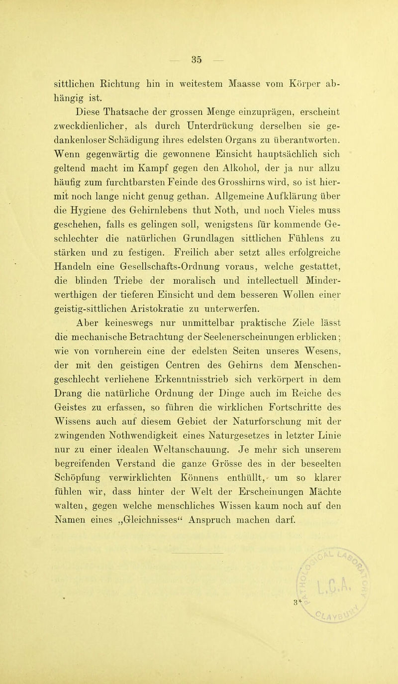 sittlichen Richtung hin in weitestem Maasse vom Körper ab- hängig ist. Diese Thatsache der grossen Menge einzuprägen, erscheint zweckdienlicher, als durch Unterdrückung derselben sie ge- dankenloser Schädigung ihres edelsten Organs zu überantworten. Wenn gegenwärtig die gewonnene Einsicht hauptsächlich sich geltend macht im Kampf gegen den Alkohol, der ja nur allzu häufig zum furchtbarsten Feinde des Grosshirns wird, so ist hier- mit noch lange nicht genug gethan. Allgemeine Aufklärung über die Hygiene des Gehirnlebens thut Noth, und noch Vieles muss geschehen, falls es gelingen soll, wenigstens für kommende Ge- schlechter die natürlichen Grundlagen sittlichen Fühlens zu stärken und zu festigen. Freilich aber setzt alles erfolgreiche Handeln eine Gesellschafts-Ordnung voraus, welche gestattet, die blinden Triebe der moralisch und intellectuell Minder- werthigen der tieferen Einsicht und dem bessereu Wollen einer geistig-sittlichen Aristokratie zu unterwerfen. Aber keineswegs nur unmittelbar praktische Ziele lässt die mechanische Betrachtung der Seelenerscheinungen erblicken; wie von vornherein eine der edelsten Seiten unseres Wesens, der mit den geistigen Centren des Gehirns dem Menschen- geschlecht verliehene Erkenntnisstrieb sich verkörpert in dem Drang die natürliche Ordnung der Dinge auch im Reiche des Geistes zu erfassen, so führen die wirklichen Fortschritte des Wissens auch auf diesem Gebiet der Naturforschung mit der zwingenden Nothwendigkeit eines Naturgesetzes in letzter Linie nur zu einer idealen Weltanschauung. Je mehr sich unserem begreifenden Verstand die ganze Grösse des in der beseelten Schöpfung verwirklichten Könnens enthüllt,' um so klarer fühlen wir, dass hinter der Welt der Erscheinungen Mächte walten, gegen welche menschliches Wissen kaum noch auf den Namen eines ,,Gleichnisses Anspruch machen darf. 3*