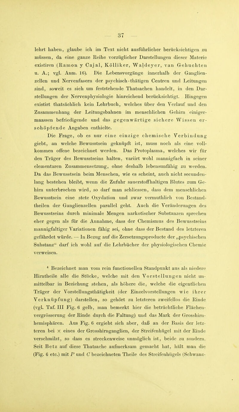 lehrt haben, glaube ich im Text nicht ausführlicher berücksichtigen zu müssen, da eine ganze Reihe vorzüglicher Darstellungen dieser Materie existiren (Eamon y Cajal, KöUiker, Waldeyer, van Gehuchten u. A.; vgl. Anm. 16). Die Lebensvorgänge innerhalb der Ganglien- zellen und Nervenfasern der psychisch-thätigen Centren und Leitungen sind, soweit es sich um feststehende Thatsachen handelt, in den Dar- stellungen der Nervenphysiologie hinreichend berücksichtigt. Hingegen existirt thatsächlich kein Lehrbuch, welches über den Verlauf und den Zusammenhang der Leitungsbahnen im menschlichen Gehirn einiger- maassen befriedigende und das gegenwärtige sichere Wissen er- sc-höpfende Angaben enthielte. Die Frage, ob es nur eine einzige chemische Verbindung giebt, an welche Bewusstsein geknüpft ist, muss noch als eine voll- kommen offene bezeichnet werden. Das Protoplasma, welches wir für den Träger des Bewusstseins halten, variirt wohl mannigfach in seiner elementaren Zusammensetzung, ohne deshalb lebensunfähig zu werden. Da das Bewusstsein beim Menschen, wie es scheint, auch nicht secunden- lang bestehen bleibt, wenn die Zufuhr sauerstoffhaltigen Blutes zum Ge- hirn unterbrochen wird, so darf man schliessen, dass dem menschlichen Bewusstsein eine stete Oxydation und zwar vermuthlich von Bestand- theilen der Ganglienzellen jjarallel geht. Auch die Veränderungen des Bewusstseins durch minimale Mengen narkotischer Substanzen sj^rechen eher gegen als für die Annahme, dass der Chemismus des Bewusstseins mannigfaltiger Variationen fähig sei, ohne dass der Bestand des letzteren gefährdet würde. — In Bezug auf die Zersetzungsproducte der „psychischen Substanz darf ich wohl auf die Lehrbücher der physiologischen Chemie verweisen. * Bezeichnet man vom rein functionellen Standpunkt aus als niedere Hirntheile alle die Stücke, welche mit den Vorstellungen nicht un- mittelbar in Beziehung stehen, als höhere die, welche die eigentlichen Träger der Vorstellungsthätigkeit (der Einzelvorstellungen wie ihrer Verknüpfung) darstellen, so gehört zu letzteren zweifellos die Einde (vgk Taf. III Fig. 6 gelb, man bemerkt hier die beträchtliche Flächeu- vergrösserung der Rinde durch die Faltung) und das Mark der Grosshirn- hemisphären. Aus Fig. 6 ergiebt sich aber, daß an der Basis der letz- teren bei X eines der Grcsshirnganglien, der Streifenhügel mit der Rinde verschmilzt, so dass es streckenweise unmöglich ist, beide zu sondern. Seit Betz auf diese Thatsache aufmerksam gemacht hat, hält mau die (Fig. 6 etc.) mit P und C bezeichneten Theile des Streifenhügels (Schwanz-