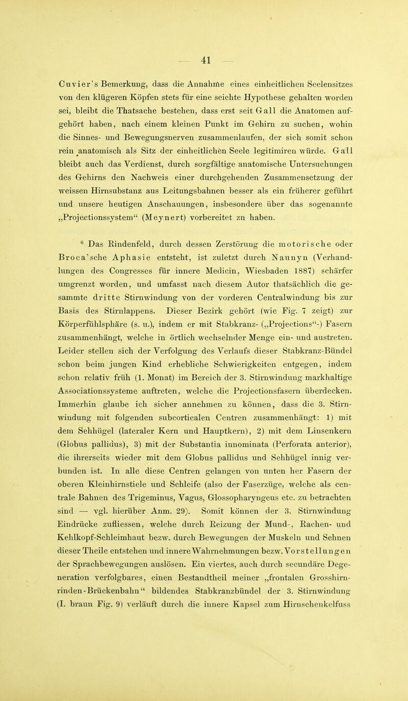 Cu vier's Bemerkung, dass die Annahme eines einheitlichen Seelensitzes von den klügeren Köpfen stets für eine seichte Hypothese gehalten worden sei, bleibt die Thatsache bestehen, dass erst seit Gall die Anatomen auf- gehört haben, nach einem kleinen Punkt im Gehirn zu suchen, wohin die Sinnes- und Bewegungsnerven zusammenlaufen, der sich somit schon rein anatomisch als Sitz der einheitlichen Seele legitimiren würde. Gra,ll bleibt auch das Verdienst, durch sorgfältige anatomische Untersuchungen des Grehirns den Nachweis einer durchgehenden Zusammensetzung der weissen Hirnsubstanz aus Leitungsbahnen besser als ein früherer geführt imd unsere heutigen Anschauungen, insbesondere über das sogenannte „Projectionssystem (Meynert) vorbereitet zn haben. Das Riudenfeld, durch dessen Zerstöi-ung die motorische oder Broca'sche Aphasie entsteht, ist zuletzt durch Naunyn (Verhand- lungen des Congresses für innere Medicin, Wiesbaden 1887) schärfer umgrenzt worden, und umfasst nach diesem Autor tliatsächlich die ge- sammte dritte Stirnwindung von der vorderen Centraiwindung bis zur Basis des Stirnlappens. Dieser Bezirk gehört (wie Fig. 7 zeigt) zur Körperfühlsphäre (s. u.), indem er mit Stabkranz- („Projections-) Fasern zusammenhängt, welche in örtlich wechselnder Menge ein- und austreten. Leider stellen sich der Verfolgung des Verlaufs dieser Stabkranz-Bündel schon beim jungen Kind erhebliche Schwierigkeiten entgegen, indem schon relativ früh (1. Monat) im Bereich der 3. Stirnwindung markhaltige Associationssysteme auftreten, welche die Projectionsfasern überdecken. Immerhin glaube ich sicher annehmen zu können, dass die 3. Stirn- windung mit folgenden subcorticalen Centren zusammenhängt: 1) mit dem Sehhügel (lateraler Kern und Hauptkern), 2) mit dem Linsenkern (Globus pallidus), 3) mit der Substantia inuominata (Perforata anterior), die ihrerseits wieder mit dem Globus pallidus und Sehhügel innig ver- bunden ist. In alle diese Centren gelangen von unten her Fasern der oberen Kleinhirnstiele und Schleife (also der Faserzüge, welche als cen- trale Bahnen des Trigeminus, Vagus, Glossopharyngeus etc. zia betrachten sind — vgl. hierüber Anm. 29). Somit können der 3. Stirnwindung Eindrücke zufliessen, welche durch Reizung der Mund-, Rachen- und Kehlkopf-Schleimhaut bezw. durch Bewegungen der Muskeln und Sehnen dieser Theile entstehen und innere Wahrnehmungen bezw. Vo r Stellungen der Sprachbewegungen auslösen. Ein viertes, auch durch secundäre Dege- neration verfolgbares, einen Bestandtheil meiner „frontalen Grosshirn- rinden-Brückenbahn bildendes Stabkranzbündel der 3. Stirnwindung (I. braun Fig. 9) verläuft durch die innere Kapsel zum Hirnschenkelfuss