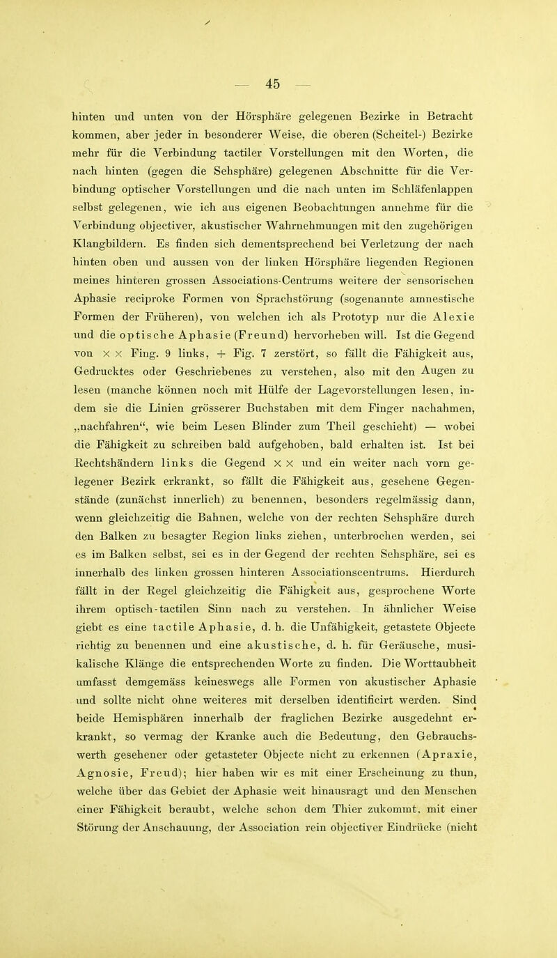 hinten und unten von der Hörsphäre gelegenen Bezirke in Betracht kommen, aber jeder in besonderer Weise, die oberen (Scheitel-) Bezirke mehr für die Verbindung tactiler Vorstellungen mit den Worten, die nach hinten (gegen die Sehsphäre) gelegenen Abschnitte für die Ver- bindung optischer Vorstellungen und die nach unten im Schläfenlappen selbst gelegenen, wie ich aus eigenen Beobachtungen annehme für die Verbindung objectiver, akustischer Wahrnehmungen mit den zugehörigen Klangbildern. Es finden sich dementsprechend bei Verletzung der nach hinten oben und aussen von der linken Hörsphäre liegenden Regionen meines hinteren grossen Associations-Centrums weitere der sensorischen Aphasie reciproke Formen von Sprachstörung (sogenannte amnestische Formen der Früheren), von welchen ich als Prototyp nur die Alexie und die optische Aphasie (Freund) hervorheben will. Ist die Gregend von X X Fing. 9 links, -t- Fig. 7 zerstört, so fällt die Fähigkeit aus. Gedrucktes oder Geschriebenes zu verstehen, also mit den Augen zu lesen (manche können noch mit Hülfe der Lagevorstellungen lesen, in- dem sie die Linien grösserer Buchstaben mit dem Finger nachahmen, „nachfahren, wie beim Lesen Blinder zum Theil geschieht) — wobei die Fähigkeit zu schreiben bald aufgehoben, bald erhalten ist. Ist bei Rechtshändern links die Gegend x X und ein weiter nach vorn ge- legener Bezirk erkrankt, so fällt die Fähigkeit aus, gesehene Gegen- stände (zunächst innerlich) zu benennen, besonders regelmässig dann, wenn gleichzeitig die Bahnen, welche von der rechten Sehsphäre durch den Balken zu besagter Region links ziehen, unterbrochen werden, sei es im Balken selbst, sei es in der Gegend der rechten Sehsphäre, sei es innerhalb des linken grossen hinteren Associationscentrums. Hierdurch fällt in der Regel gleichzeitig die Fähigkeit aus, gesprochene Worte ihrem optisch - tactilen Sinn nach zu verstehen. In ähnlicher Weise giebt es eine tactile Aphasie, d. h. die Unfähigkeit, getastete Objecte richtig zu benennen und eine akustische, d. h. für Geräusche, musi- kalische Klänge die entsprechenden Worte zu finden. Die Worttaubheit umfasst demgemäss keineswegs alle Formen von akustischer Aphasie und sollte nicht ohne weiteres mit derselben Identificirt werden. Sind beide Hemisphären innerhalb der fraglichen Bezirke ausgedehnt er- krankt, so vermag der Kranke auch die Bedeutung, den Gebrauchs- werth gesehener oder getasteter Objecte nicht zu erkennen (Apraxie, Agnosie, Freud); hier haben wir es mit einer Erscheinung zu thun, welche über das Gebiet der Aphasie weit hinausragt und den Menschen einer Fähigkeit beraubt, welche schon dem Thier zukommt, mit einer Störung der Anschauung, der Association rein objectiver Eindrücke (nicht