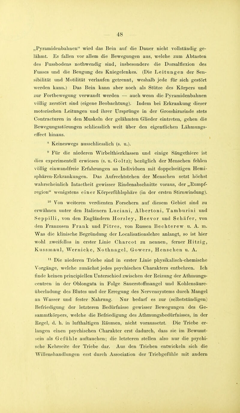 „Pyramidenbalinen wird das Bein avif die Dauer nicht vollständig ge- lähmt. Es fallen vor allem die Bewegungen aus, welche zum Abtasten des Fussbodens nothwendig sind, insbesondere die Dorsalflexion des Fusses und die Beugung des Kniegelenkes. (Die Leitungen der Sen- sibilität und Motilität verlaufen getrennt, weshalb jede für sich gestört werden kann.) Das Bein kann aber noch als Stütze des Körpers und zur Fortbewegung verwandt werden — auch wenn die Pyramidenbahnen völlig zerstört sind (eigene Beobachtung). Indem bei Erkrankung dieser motorischen Leitungen und ihrer Ursprünge in der Grosshirnrinde stets Contracturen in den Muskeln der gelähmten Glieder eintreten, geben die Bewegungsstörungen schliesslich weit über den eigentlichen Lähmungs- effect hinaus. ^ Keineswegs ausschliesslich (s. u.). ® Für die niederen Wirbelthierklassen und einige Säugethiere ist dies experimentell erwiesen (s. u. Goltz); bezüglich der Menschen fehlen völlig einwandfreie Erfahrungen an Individuen mit doppelseitigen Hemi- sphären-Erkrankungen. Das Aufrechtstehen der Menschen setzt höchst wahrscheinlich Intactheit gewisser Eindenabschnitte voraus, der „Rumpf- region wenigstens einer Körperfühlsphäre (in der ersten Stimwindung). Von weiteren verdienten Forschern auf diesem Gebiet sind zu erwähnen unter den Italienern Luciani, Albertoni, Tamburini und Seppilli, von den Engländern Horsley, Beevor und Schäfer, von den Franzosen Frank und Pitres, von Russen Bechterew u. A. m. Was die klinische Begründung der Localisationslehre anlangt, so ist hier wohl zweifellos in erster Linie Charcot zu nennen, ferner Hitzig, Kussmaul, Wernicke, Nothnagel, Gowers, Henschen u. A. Die niederen Triebe sind in erster Linie physikalisch-chemische Vorgänge, welche zunächst jedes psychischen Charakters entbehren. Ich finde keinen principiellen Unterschied zwischen der Reizung der Athmungs- centren in der Oblongata in Folge Sauerstoffmangel und Kohlensäure- überladung des Blutes und der En-egung des Nervensystems durch Mangel an Wasser und fester Nahrung. Nur bedarf es zur (selbstständigen) Befriedigung der letzteren Bedürfnisse gewisser Bewegungen des Ge- sammtkörpers, welche die Befriedigung des Athmungsbedürfnisses, in der Regel, d. h. in lufthaltigen Räumen, nicht voraussetzt. Die Triebe er- langen einen psychischen Charakter erst dadurch, dass sie im Bewusst- sein als Gefühle auftauchen; die letzteren stellen also nur die psychi- sche Kehrseite der Triebe dar. Aus den Trieben entwickeln sich die Willenshandlungen erst durch Association der Triebgefühle mit andern