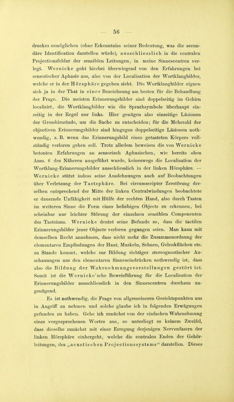 druckes ermöglichen (ohne Erkenntniss seiner Bedevitung, was die secun- däre Identification darstellen würde), ausschliesslich in die centralen Projectionsfelder der sensiblen Leitungen, in meine Sinnescentren ver- legt. Wernicke geht hierbei überwiegend von den Erfahrungen bei sensorischer Aphasie aus, also von der Localisation der Wortklangbilder, welche er in der Hörsphäre gegeben sieht. Die Wortklangbilder eignen sich ja in der That in einer Bezeichnung am besten für die Behandlung der Frage. Die meisten Erinnerungsbilder sind doppelseitig im Gehirn localisirt, die Wortklangbilder wie die Sprachsymbole überhaupt ein- seitig in der Regel nur links. Hier genügen also einseitige Läsionen der Grosshirnrinde, um die Sache zu entscheiden; für die Mehrzahl der objectiven Erinnerungsbilder sind hingegen doppelseitige Läsionen noth- wendig, z. B. wenn das Erinnerungsbild eines getasteten Körpers voll- ständig verloren gehen soll. Trotz alledem beweisen die von Wernicke betonten Erfahrungen an sensorisch Aphasischen, wie bereits oben Anm. 6 des Näheren ausgeführt wurde, keineswegs die Localisation der Wortklang-Erinnerungsbilder ausschliesslich in der linken Hörsphäre. — Wernicke stützt indess seine Ausdehnungen auch auf Beobachtungen über Verletzung der Tastsphäre. Bei circumscripter Zerstörung der- selben entsprechend der Mitte der linken Centraiwindungen beobachtete er dauernde Unfähigkeit mit Hülfe der rechten Hand, also durch Tasten im weiteren Sinne die Form eines beliebigen Objects zu erkennen, bei scheinbar nur leichter Störung der einzelnen sensiblen Componenten des Tastsinns. Wernicke deutet seine Befunde so, dass die tactilen Erinnerungsbilder jener Objecte verloren gegangen seien. Man kann mit demselben Eecht annehmen, dass nicht mehr die Ziisammenordnung der elementaren Empfindungen der Haut, Muskeln, Sehnen, Gelenkflächen etc. zu Stande kommt, welche zur Bildung richtiger stereognostischer An- schauungen aus den elementaren Sinneseindrücken nothwendig ist, dass also die Bildung der Wahrnehmungsvorstellungen gestört ist. Somit ist die Wernicke'sche Beweisführung für die Localisation der Erinnerungsbilder ausschliesslich in den Sinnescenti'en durchaus un- genügend. Es ist nothwendig, die Frage von allgemeineren Gesichtspunkten aus in Angriff zu nehmen und solche glaube ich in folgenden Erwägungen gefunden zu haben. Gehe ich zunächst von der einfachen Wahrnehmung eines vorgesprochenen Wortes aus, so unterliegt es keinem Zweifel, dass dieselbe zunächst mit einer Erregung deijenigen Nervenfasern der linken Hörsphäre einhergeht, welche die centralen Enden der Gehör- leitungen, des „acustischen Projectionssystems'' darstellen. Dieses