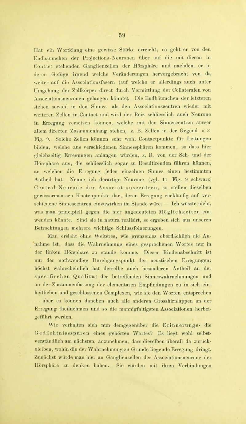 Hat ein Wortklang eine gewisse Stärke erreicht, so geht er von den Endbäumchen der Projections-Neuronen über auf die mit diesen in Contact stehenden Ganglienzellen der Hörsphäre und nachdem er in deren Gefüge irgend welche Veränderungen hervorgebracht von da weiter auf die Associationsfasern (auf welche er allerdings auch unter Umgehung der Zellkörper direct durch Vermittlung der Collateralen von Associationsneuronen gelangen könnte). Die Endbäumchen der letzteren stehen sowohl in den Sinnes- als den Associationscentren wieder mit weiteren Zellen in Contact und wird der Reiz schliesslich auch Neurone in Erregung versetzen können, welche mit den Sinnescentreai ausser allem directen Zusammenhang stehen, z. B. Zellen in der Gegend X X Fig. 9. Solche Zellen können sehr wohl Contactpunkte für Leitungen bilden, welche aus verschiedenen Sinnessphären kommen, so dass hier gleichzeitig Erregungen anlangen würden, z. B. von der Seh- und der Hörsphäre aus, die schliesslich sogar zu Resultirenden führen können, an welchen die Erregung jedes einzelnen Sinnes einen bestimmten Antheil hat. Nenne ich derartige Neurone (vgl. 11 Fig. 9 schwarz) Central-Neurone der Associationscentren, so stellen dieselben gewissermaassen Knotenpunkte dar, deren Erregung rückläufig auf ver- schiedene Sinnescentren einzuwirken im Stande wäre. — Ich wüsste nicht, was man principiell gegen die hier angedeuteten Möglichkeiten ein- wenden könnte. Sind sie in natura realisirt, so ergeben sich aus unseren Betrachtungen mehrere wichtige Schlussfolgerungen. Man ersieht ohne Weiteres, wie grenzenlos oberflächlich die An- *nahme ist, dass die Wahrnehmung eines gesprochenen Wortes nur in der linken Hörsphäre zu stände komme. Dieser Rindenabschnitt ist nur der nothwendige Durchgangspunkt der acustischen Erregungen; höchst wahrscheinlich hat derselbe auch besonderen Antheil an der speci fischen Qualität der betreffenden Sinnes Wahrnehmungen und an der Zusammenfassung der elementaren Empfindungen zu in sich ein- heitlichen und geschlossenen Complexen, wie sie den Worten entsprechen — aber es können daneben auch alle anderen Grosshirnlappen an der Erregung theilnehmen und so die mannigfaltigsten Associationen herbei- geführt werden. Wie verhalten sich nun demgegenüber die Erinnerungs- die Gedächtnissspuren eines gehörten Wortes? Es liegt wohl selbst- verständlich am nächsten, anzunehmen, dass dieselben überall da zui'ück- Dlciben, wohin die der Wahrnehmung zu Grunde liegende Erregung dringt. Zunächst würde man hier an Ganglienzellen der Associationsneurone der Hörsphäre zu denken haben. Sie würden mit ihren Verbindungen