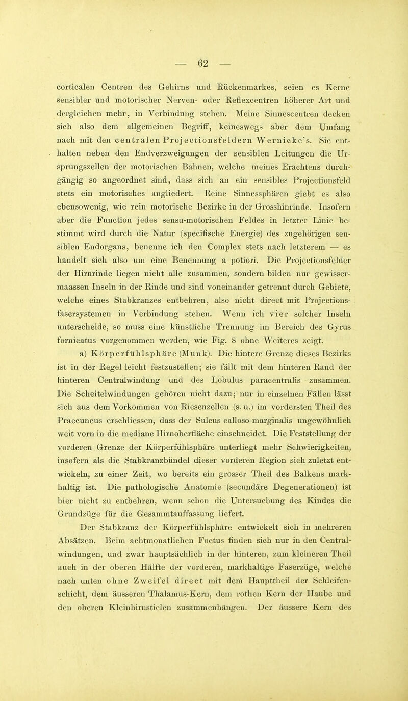 corticalen Centren des Gehirns und Rückenmarkes, seien es Kerne sensibler und motorischer Nerven- oder Eeflexcentren höherer Art und dergleichen mehr, in Verbindung stehen. Meine Sinnescentren decken sich also dem allgemeinen Begriff, keineswegs aber dem Umfang nach mit den centralen Projectionsfeldern Wernicke's. Sie ent- halten neben den Endverzweigungen der sensiblen Leitungen die Ur- sprungszellen der motorischen Bahnen, welche meines Erachtens durch- gängig so angeordnet sind, dass sich au ein sensibles Projectionsfeld stets ein motorisches angliedert, ßeine Sinnessphären giebt es also ebensowenig, wie rein motorische Bezirke in der Grosshinrinde. Insofern aber die Function jedes sensu-motorischen Feldes in letzter Linie be- stimmt wird durch die Natur (specifische Energie) des zugehörigen sen- siblen Endorgans, benenne ich den Complex stets nach letzterem — es handelt sich also um eine Benennung a potiori. Die Projectionsfeider der Hirnrinde liegen nicht alle zusammen, sondern bilden nur gewisser- maassen Inseln in der Einde und sind voneinander getrennt durch Gebiete, welche eines Stabkranzes entbehren, also nicht direct mit Projections- fasersystemen in Verbindung stehen. Wenn ich vier solcher Inseln unterscheide, so muss eine künstliche Trennung im Bereich des Gyrus fornicatus vorgenommen werden, wie Fig. 8 ohne Weiteres zeigt. a) Körperfühlsphäre (Münk). Die hintere Grenze dieses Bezirks ist in der Regel leicht festzustellen; sie fällt mit dem hinteren Rand der hinteren Centraiwindung und des Lobulus paracentralis zusammen. Die Scheitelwindungen gehören nicht dazu; nur in einzelnen Fällen lässt sich aus dem Vorkommen von Riesenzellen .(s. u.) im vordersten Theil des Praecuneus erschliessen, dass der Sulcus calloso-marginalis ungewöhnlich weit vorn in die mediane Hirnoberfläche einschneidet. Die Feststellung der vorderen Grenze der Körperfühlsphäre unterliegt mehr Schwierigkeiten, insofern als die Stabkranzbündel dieser vorderen Region sich zuletzt ent- wickeln, zu einer Zeit, wo bereits ein grosser Theil des Balkens mark- haltig ist. Die pathologische Anatomie (secundäre Degenerationen) ist hier nicht zu entbehren, wenn schon die Untersuchung des Kindes die Grundzüge für die Gesammtauffassung liefert. Der Stabkranz der Körperfühlspliäre entwickelt sich in mehreren Absätzen. Beim achtmonatlichen Foetus finden sich nur in den Ceutral- windungen, und zwar hauptsächlich in der hinteren, zum kleineren Theil auch in der oberen Hälfte der vorderen, markhaltige Faserzüge, welche nach unten ohne Zweifel direct mit dem Haupttheil der Schleifen- scliicht, dem äusseren Thalamus-Kern, dem rothen Kern der Haube und den oberen Kleinhirnstielen zusammenhängen. Der äussere Kern des