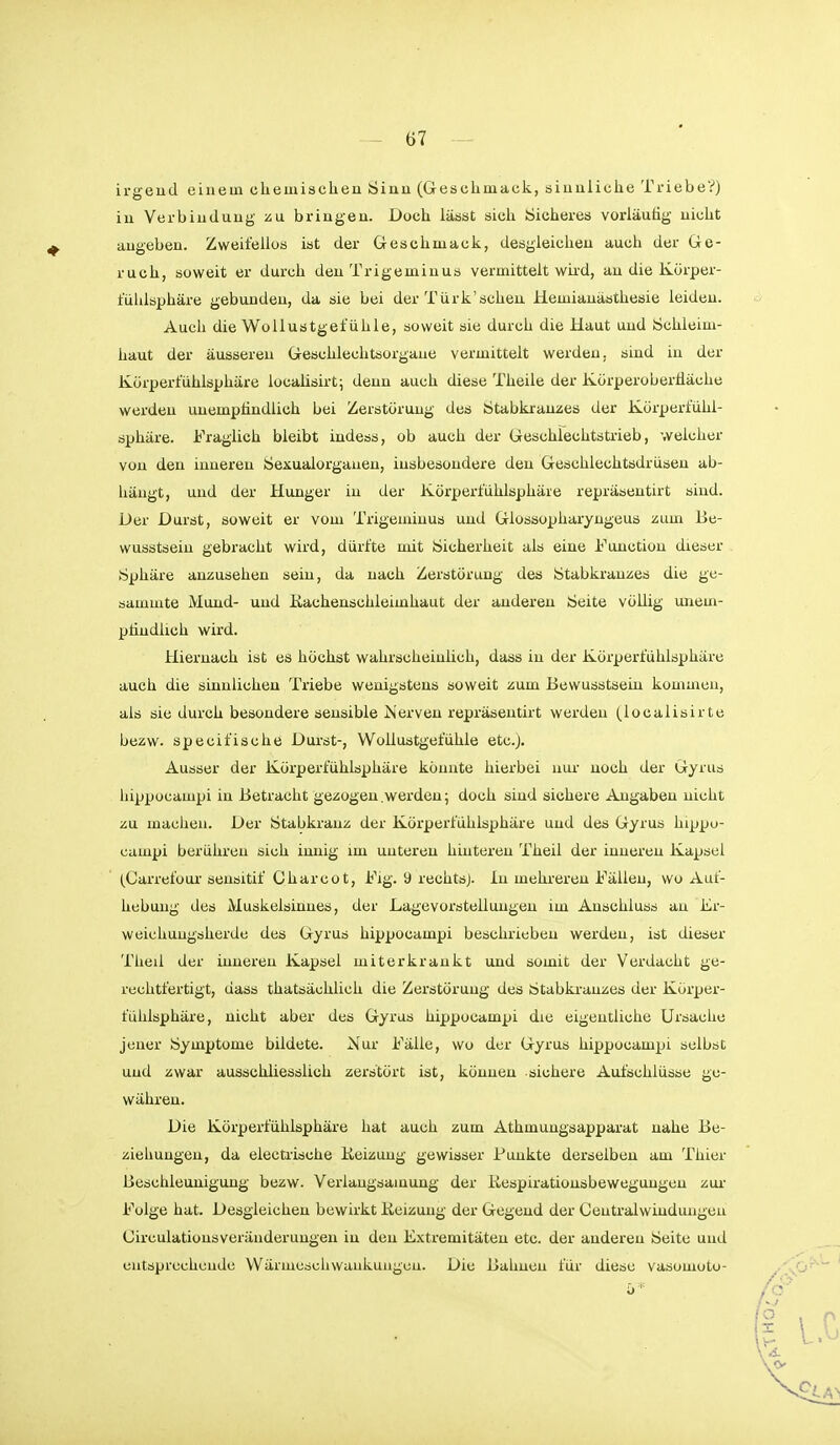 irgend einem chemischen Sinn (Geschmack, sinnliche Triebe?) in Verbindung zu. bringen. Doch lässt sicli Sicheres vorläutig nicht augeben. Zweifellos ist der Geschmack, desgleichen auch der Ge- ruch, soweit er durch den Trigeminus vermittelt wii-d, au die Körper- fühlsphäre gebunden, da sie bei der Türk'scheu Hemianästhesie leiden. Aucii die WoUustget'ühle, soweit sie durch die Haut und Schleim- haut der äusseren Geschlechtsorgaue vermittelt werden, sind in der Kürpert'ühlsphäre localisirt; denn auch diese Theile der Körperobertiäche werden unemptindlich bei Zerstörung des Stabkrauzes der Körperfiihl- sphäre. Fraglich bleibt iudess, ob auch der Geschlechtstrieb, welcher von den inneren Sexualorganeu, insbesondere den Geschlechtsdrüsen ab- hängt, und der Hunger in der Körperfühlsphäre repräsentirt sind. Der Durst, soweit er vom Trigeminus und Glossopharyngeus zum Be- wusstsein gebracht wird, dürfte mit Sicherheit als eine Function dieser Sphäre anzusehen sein, da nach Zerstörung des Stabkranzes die ge- sammte Mund- und ßachenschleimhaut der anderen Seite völlig unem- püudlich wird. Hiernach ist es höchst wahrscheinlich, dass in der Körperfühlsphäre auch die sinnlichen Triebe wenigstens soweit zum Bewusstseiu kommen, als sie durch besondere sensible Nerven repräsentirt werden (iocalisirte bezw. specifische Durst-, Wollustgefühle etc.). Ausser der Körperfühlsphäre könnte hierbei uui- noch der Gyrus hippocampi in Betracht gezogen .werden; doch sind sichere Angaben nicht zu machen. Der Stabkranz der Körperfühlsphäre und des Gyrus hippo- campi berühren sich innig im unteren hinteren Theil der inneren Kapsel (Carrefoui'seusitif Charcot, Fig. 9 rechtsj. In mehreren Fällen, wo Auf- hebung des Muskelsinnes, der Lagevorstelluugen im Anschluss au Er- weichuugsherde des Gyrus hippocampi beschrieben werden, ist dieser Theil der inneren Kapsel miterkrankt und somit der Verdacht ge- rechtfertigt, dass thatsächlich die Zerstörung des Stabki-auzes der Körper- fühlsphäre, nicht aber des Gyrus hippocampi die eigentliche Ursache jener Symptome bildete. Nur Fälle, wo der Gyrus hippocampi selbst und zwar ausschliesslich zerstört ist, können sichere Aufschlüsse ge- währen. Die Körperfühlsphäre hat auch zum Athmungsappai-at nahe Be- ziehungen, da electiische Keizung gewisser Punkte derselben am Thier Beschleunigung bezw. Verlangsainung der Kespirationsbewegungen zui- Folge hat. Desgleichen bewirkt Keizung der Gegend der Gentralwindungeu Circulationsveränderungeu in den Extremitäten etc. der anderen Seite und entsprechende VVärmeschwaukuugcn. Die Bahnen für diese vasomoto-