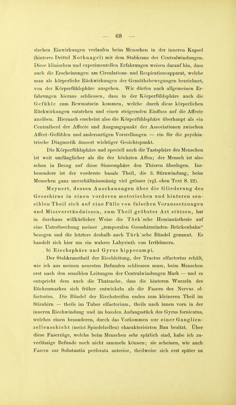 rischen Einwirkungen verlaufen beim Menschen in der inneren Kapsel (hinteres Drittel Nothnagel) mit dem Stabkranz der Central Windungen. Diese klinischen und experimentellen Erfahrungen weisen darauf hin, dass auch die Erscheinungen am Circulations- und ßespirationsapparat, welche man als körperliche Eückwirkungen der Gemüthsbewegungen bezeichnet, von der Körperfühlsphäre ausgehen. Wir dürfen nach allgemeinen Er- fahrungen hieraus schliessen, dass in der Körperfühlsjjhäre auch die Gefühle zum Bewusstsein kommen, welche durch diese körperlichen Eückwirkungen entstehen und einen steigernden Einfluss auf die Affecte ausüben. Hiernach erscheint also die Körperfühlsphäre überhaupt als ein Centraiherd der AfFecte und Ausgangspunkt der Associationen zwischen Affect-Gefühlen und andersartigen Vorstellungen — ein für die psychia- trische Diagnostik äussert wichtiger Gesichtspunkt. Die Körperfühlsphäre und speciell auch die Tastsphäre des Menschen ist weit umfänglicher als die der höchsten Affen; der Mensch ist also schon in Bezug auf diese Sinnessphäre den Thieren überlegen. Ins- besondere ist der vorderste basale Theil, die 3. Stirnwindung, beim Menschen ganz unverhältnissmässig viel grösser (vgl. oben Text S. 22). Meynert, dessen Anschauungen über die Gliederung des Grosshirns in einen vorderen motorischen und hinteren sen- siblen Theil sich auf eine Fülle von falschen Voraussetzungen und Missverständnissen, zum Theil gröbster Art stützen, hat in durchaus willkürlicher Weise die Türk'sehe Hemianästhesie auf eine Unterbrechung meiner „temporalen Grosshirnrinden - Brückenbahn bezogen und die letztere deshalb auch Türk'sehe Bündel genannt. Es handelt sich hier um ein wahres Labyrinth von Irrthümern. . b) Riechsphäre und Gyrus hippocampi. Der Stabkranztheil der Riechleitung, der Tractus olfactorius erhält, wie ich aus meinen neuesten Befunden schliessen muss, beim Menschen erst nach den sensiblen Leitungen der Centraiwindungen Mark — und es entspricht dem auch die Thatsache, dass die hinteren Wurzeln des Rückenmarkes sich früher entwickeln als die Fasern des Nervus ol- factorius. Die Bündel der Riechstreifen enden zum kleineren Theil im Stirnhirn — theils im Tuber olfactorium, theils nach innen vorn in der inneren Riechwindung und im basalen Anfangsstück des Gyrus fornicatus, welches einen besonderen, durch das Vorkommen nur einer Ganglien- zellenschicht (meist Spindelzellen) charakterisirten Bau besitzt. Uber diese Faserzüge, welche beim Menschen sehr spärlich sind, habe ich zu- verlässige Befunde noch nicht sammeln können; sie scheinen, wie auch Fasern zur Substantia perforata anterior, theilweise sich erst später zu