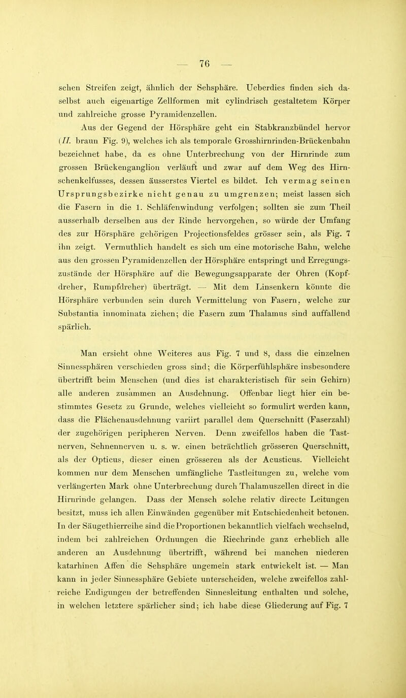 sehen Streifen zeigt, ähnlich der Sehsphäre. Ueberdies finden sich da- selbst auch eigenartige Zellformen mit cylindi-isch gestaltetem Körper und zahlreiche grosse Pyramidenzellen. Aus der Gegend der Hörsphäre geht ein Stabkranzbündel hervor ( //. braun Fig. 9), welches ich als temporale Grosshirnrinden-Brückenbahn bezeichnet habe, da es ohne Unterbrechung von der Hirnrinde zum grossen Brückenganglion verläuft und zwar auf dem Weg des Hirn- schenkelfusses, dessen äusserstes Viertel es bildet. Ich vermag seinen Ursprungsbezirke nicht genau zu umgrenzen; meist lassen sich die Fasern in die 1. Schläfenwindung verfolgen; sollten sie zum Theil ausserhalb derselben aus der Rinde hervorgehen, so würde der Umfang des zur Hörsphäre gehörigen Projectionsfeldes grösser sein, als Fig. 7 ihn zeigt. Vermuthlich handelt es sich um eine motorische Bahn, welche aus den grossen Pyramidenzellen der Hörsphäre entspringt und Erregungs- zustände der Hörsphäre auf die Bewegungsajjparate der Ohren (Kopf- dreher, Rumpfdreher) überträgt. — Mit dem Linsenkern könnte die Hörsphäre verbunden sein durch Vermittelung von Fasern, welche zur Substantia innominata ziehen; die Fasern zum Thalamus sind auffallend spärlich. Man ersieht ohne Weiteres aus Fig. 7 und 8, dass die einzelnen Sinnessphären verschieden gross sind; die Körperfühlsphäre insbesondere übertriift beim Menschen (und dies ist charakteristisch für sein Gehirn) alle anderen zusammen an Ausdehnung. Offenbar liegt hier ein be- stimmtes Gesetz zu Grunde, welches vielleicht so formulirt werden kann, dass die Flächenausdehnung variirt parallel dem Querschnitt (Faserzahl) der zugehörigen peripheren Nerven. Denn zweifellos haben die Tast- nerven, Sehnennerven u. s. w. einen beträchtlich grösseren Querschnitt, als der Opticus, dieser einen grösseren als der Acusticus. Vielleicht kommen nur dem Menschen umfängliche Tastleitungen zu, welche vom verlängerten Mark ohne Unterbrechung durch Thalamuszellen direct in die Hirnrinde gelangen. Dass der Mensch solche relativ directe Leitungen besitzt, muss ich allen Einwänden gegenüber mit Entschiedenheit betonen. In der Säugethierreihe sind die Proportionen bekanntlich vielfach wechselnd, indem bei zahlreichen Ordnungen die Riechrinde ganz erheblich alle anderen an Ausdehnung übertrifft, während bei manchen niederen katarhinen Affen die Sehsphäre ungemein stark entwickelt ist. — Man kann in jeder Sinnessphäre Gebiete unterscheiden, welche zweifellos zahl- reiche Endigungen der betreffenden Sinnesleitung enthalten und solche, in welchen letztere spärlicher sind; ich habe diese Gliederung auf Fig. 7