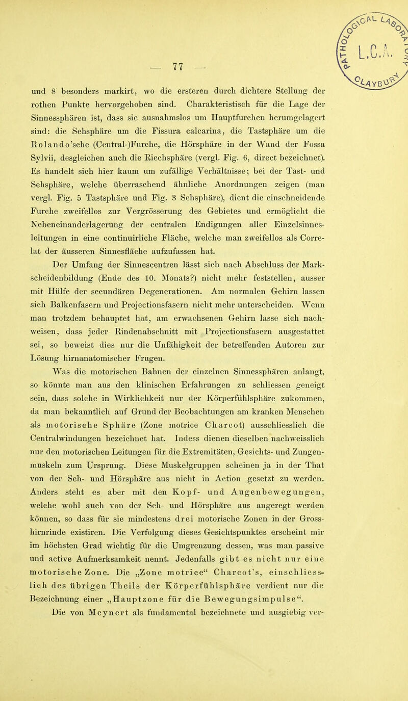 und 8 besonders markirt, wo die ersteren durch dichtere Stellung der rothen Punkte hervorgehoben sind. Charakteristisch für die Lage der Sinnessphären ist, dass sie ausnahmslos um Hauptfurchen herumgelagert sind: die Sehsphäre um die Fissiira calcarina, die Tastsphäre um die Eolando'sche (Central-)Furche, die Hörsphäre in der Wand der Fossa Sylvii, desgleichen auch die ßiechsphäre (vergl. Fig. 6, direct bezeichnet). Es handelt sich hier kaum um zufällige Verhältnisse; bei der Tast- und Sehsphäre, welche überraschend ähnliche Anordnungen zeigen (man vergl. Fig. 5 Tastsphäre und Fig. 3 Sehsphäre), dient die einschneidende Furche zweifellos zur Vergrösserung des Gebietes und ermöglicht die Nebeneinanderlagerung der centralen Endigungen aller Einzelsinnes- leifungen in eine continuirliche Fläche, welche man zweifellos als Corre- lat der äusseren Sinnesfläche aufzufassen hat. Der Umfang der Sinnescentren lässt sich nach Abschluss der Mark- scheidenbildung (Ende des 10. Monats?) nicht mehr feststellen, ausser mit Hülfe der secundären Degenerationen. Am normalen Gehirn lassen sich Balkenfasern und Projectionsfasern nicht mehr unterscheiden. Wenn man trotzdem behauptet hat, am erwachsenen Gehirn lasse sich nach- weisen, dass jeder ßindenabschnitt mit Projectionsfasern ausgestattet sei, so beweist dies nur die Unfähigkeit der betreffenden Autoren zur Lösung hirnanatomischer Frugen. Was die motorischen Bahnen der einzelnen Sinnessphären anlangt, so könnte man aus den klinischen Erfahrungen zu schliessen geneigt sein, dass solche in Wirklichkeit nur der Körperfühlspliäre zukommen, da man bekanntlich auf Grund der Beobachtungen am kranken Menschen als motorische Sphäre (Zone motrice Charcot) ausschliesslich die Centralwiudungen bezeichnet hat. Indess dienen dieselben nachweisslich nur den motorischen Leitungen für die Extremitäten, Gesichts- und Zungen- muskeln zum Ursprung. Diese Muskelgruppen scheinen ja in der That von der Seh- und Hörsphäre aus nicht in Action gesetzt zu werden. Anders steht es aber mit den Kopf- und Augenbewegungeu, welche wohl auch von der Seh- und Hörsphäre aus angeregt werden können, so dass für sie mindestens drei motorische Zonen in der Gross- hirnrinde existiren. Die Verfolgung dieses Gesichtspunktes erscheint mir im höchsten Grad wichtig für die Umgrenzung dessen, was man passive und active Aufmerksamkeit nennt. Jedenfalls gibt es nicht nur eine motorische Zone. Die „Zone motrice Charcot's, einschliess- lich des übrigen Theils der Körperfühlsphäre verdient nur die Bezeichnung einer „Hauptzone für die Bewegungsimpulse. Die von Meynert als fundamental bezeichnete und ausgiebig vcr-
