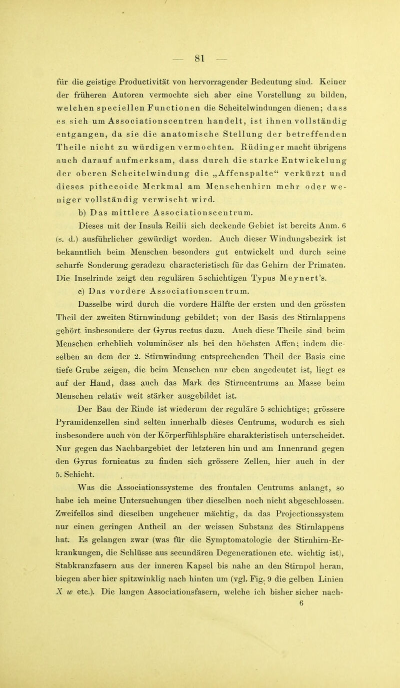 für die geistige Productivität von hervorragender Bedeutung sind. Keiner der früheren Autoren vermochte sich aber eine Vorstellung zu bilden, welchen speciellen Functionen die Scheitelwindungen dienen; dass es sich um Associationscentren handelt, ist ihnen vollständig entgangen, da sie die anatomische Stellung der betreffenden Theile nicht zu würdigen vermochten. Rüdinger macht übrigens auch darauf aufmerksam, dass durch die starke Entwickelung der oberen Scheitelwindung die „Affenspalte verkürzt und dieses pithecoide Merkmal am Menschenhirn mehr oder we- niger vollständig verwischt wird. b) Das mittlere Associationscentrum. Dieses mit der Insula Reilii sich deckende Gebiet ist bereits Anm. 6 (s. d.) ausführlicher gewürdigt worden. Auch dieser Windungsbezirk ist bekanntlich beim Menschen besonders gut entwickelt und durch seine scharfe Sonderung geradezu characteristisch für das Gehirn der Primaten. Die Inselrinde zeigt den regulären 5schichtigen Typus Meynert's. c) Das vordere Associationscentrum. Dasselbe wird durch die vordere Hälfte der ersten und den grössten Theil der zweiten Stirnwindung gebildet; von der Basis des Stirnlappens gehört insbesondere der Gyrus rectus dazu. Auch diese Theile sind beim Menschen erheblich voluminöser als bei den höchsten Affen; indem die- selben an dem der 2. Stirnwindung entsprechenden Theil der Basis eine tiefe Grube zeigen, die beim Menschen nur eben angedeutet ist, liegt es auf der Hand, dass auch das Mark des Stirncentrums an Masse beim Menschen relativ weit stärker ausgebildet ist. Der Bau der Rinde ist wiederum der reguläre 5 schichtige; grössere Pyramidenzellen sind selten innerhalb dieses Centrums, wodurch es sich insbesondere auch von der Körperfühlsphäre charakteristisch unterscheidet. Nur gegen das Naclibargebiet der letzteren hin und am Innenrand gegen den Gyrus fornicatus zu finden sich grössere Zellen, hier auch in der 5. Schicht. Was die Associationssysteme des frontalen Centrums anlangt, so habe ich meine Untersuchungen über dieselben noch nicht abgeschlossen. Zweifellos sind dieselben ungeheuer mächtig, da das Projectionssystem nur einen geringen Antheil an der weissen Substanz des Stirnlappens hat. Es gelangen zwar (was für die Symptomatologie der Stirnhirn-Er- krankungen, die Schlüsse aus secundären Degenerationen etc. wichtig ist), Stabkranzfasern aus der inneren Kapsel bis nahe an den Stirnpol heran, biegen aber hier spitzwinklig nach hinten um (vgl. Fig. 9 die gelben Linien X w etc.). Die langen Associationsfasern, welche ich bisher sicher naeh- 6