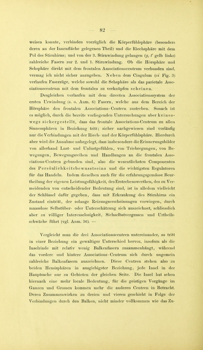 weisen konnte, verbinden vorzüglich die Körperfühlsphäre (besonders deren an der Innenfläche gelegenen Theil) und die Riechsphäre mit dem Pol des Stirnhirns; und von der 3. Stirnwinduiig gelangen {g, f gelb Hnks) zahlreiche Fasern zur 2. und 1. Stirnwindung. Ob die Hörsphäre und Sehsphäre direkt mit dem frontalen Associationscentrum verbunden sind, vermag ich nicht sicher anzugeben. Neben dem Cingulum {ci Fig. 3) verlaufen Faserzüge, welche sowohl die Sehsphäre als das parietale Asso- ciationscentrum mit dem frontalen zu verknüpfen scheinen. Desgleichen verlaufen mit dem directen Associationssystem der ersten Urwindung (s. o. Anm. 6) Fasern, welche aus dem Bereich der Hörsphäre den frontalen Associations - Centren zustreben. Sonach ist es möglich, durch die bereits vorliegenden Untersuchungen aber keines- wegs sichergestellt, dass das frontale Associations-Centrum zu allen Sinnessphären in Beziehung tritt; sicher nachgewiesen sind vorläufig nur die Verbindungen mit der Riech- und der Körperfühlsphäre. Hierdurch aber wird die Annahme nahegelegt, dass insbesondere die Erinnerungsbilder von allerhand Lust- und Unlustgefühlen, von Triebregungen, von Be- wegungen, Bewegungsreihen und Handlungen an die frontalen Asso- eiations-Centren gebunden sind, also die wesentlichsten Componeuten des Persönlichkeitsbewusstseins und die wichtigsten Regulatoren für das Handeln. Indem dieselben auch für die erfahrungsgemässe Beur- theilung der eigenen Leistungsfähigkeit, desErstrebenswerthen, des zu Ver- meidenden von entscheidender Bedeutung sind, ist in alledem vielleicht der Schlüssel dafür gegeben, dass mit Erkrankung des Stirnhirns ein Zustand eintritt, der solange Reizungserscheinungen vorwiegen, durch maasslose Selbstüber- oder Unterschätzung sich auszeichnet, schliesslich aber zu völliger Interesselosigkeit, Sichselbstvergessen und Urtheils- schwäche führt (vgl. Anm. 36). — Vergleicht man die drei Associationscentren untereinander, so tritt in einer Beziehung ein gewaltiger Unterschied hervor, insofern als die Inselrinde mit relativ wenig Balkenfasern zusammenhängt, während das vordere und hintere Associations-Centrum sich durch ungemein zahlreiche Balkeufasern auszeichnen. Diese Centreu stehen also zu beiden Hemisphären in ausgiebigster Beziehung, jede Insel in der Hauptsache nur zu Gebieten der gleichen Seite. Die Insel hat schon hiernach eine mehr locale Bedeutung, für die geistigen Vorgänge im Ganzen und Grossen kommen mehr die anderen Centren in Betracht. Deren Zusammenwirken zu dreien und vieren geschieht in Folge der Verbindungcn durch den Balken, nicht minder vollkommen wie das Zu-