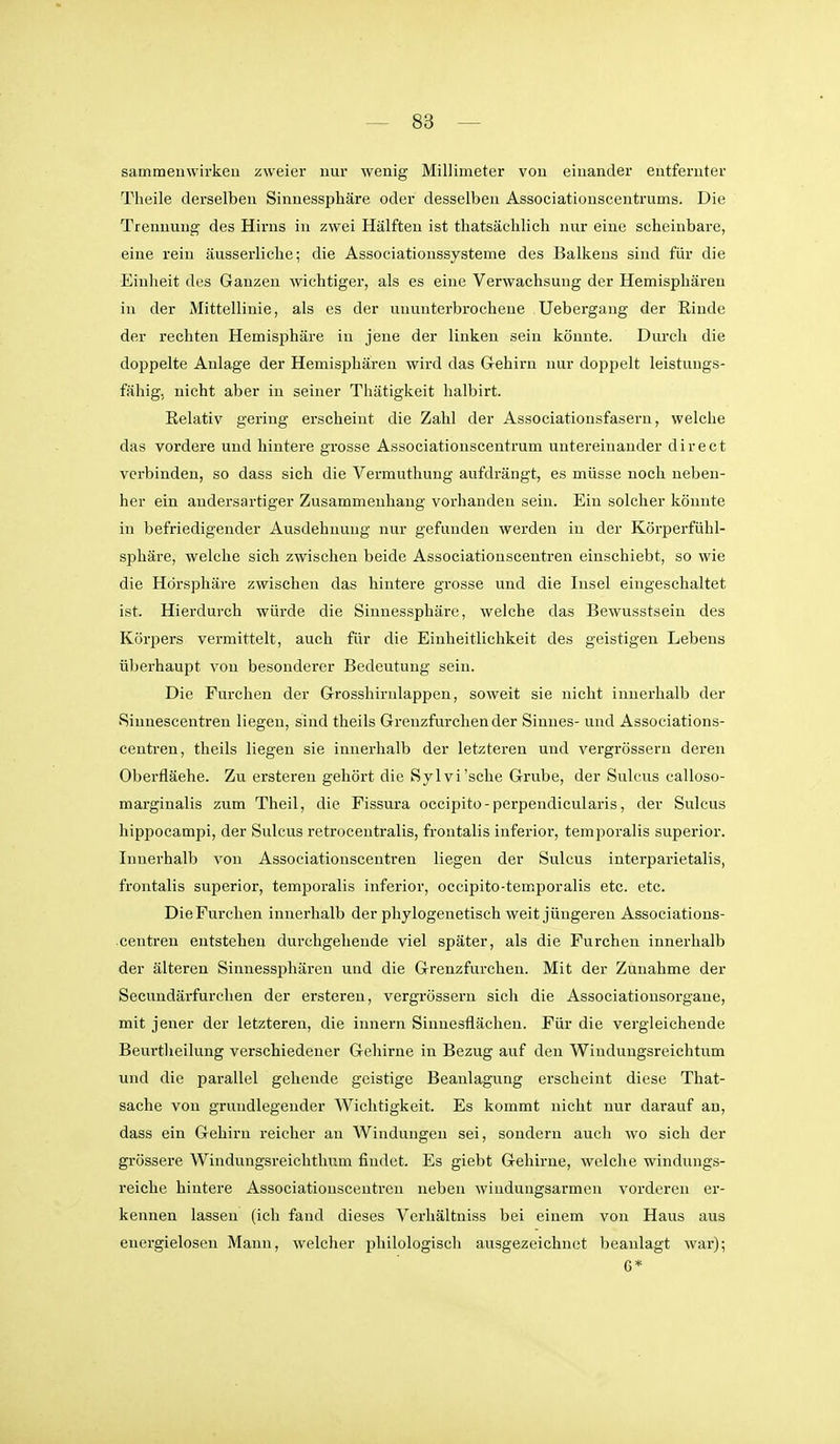 sammeuwirkcii zweier nur wenig Millimeter von einander entfernter Theile derselben Sinuessphäre oder desselben Associatiouscentrums. Die Trennung des Hirns in zwei Hälften ist thatsächlich nur eine scheinbare, eine rein äusserliclie; die Associationssysteme des Balkens sind für die Einheit des Ganzen wichtiger, als es eine Verwachsung der Hemisphären in der Mittellinie, als es der ununterbrochene Uebergang der Rinde der rechten Hemisphäre in jene der linken sein könnte. Durch die doppelte Anlage der Hemisphären wird das Gehirn nur doppelt leistungs- fähig, nicht aber in seiner Thätigkeit lialbirt. Relativ gering erscheint die Zahl der Associationsfasern, welche das vordere und hintere grosse Associationscentrum untereinander direct verbinden, so dass sich die Vermuthung aufdrängt, es müsse noch neben- her ein andersartiger Zusammenhang vorhanden sein. Ein solcher könnte in befriedigender Ausdehnung nur gefunden werden in der Körperfühl- sphäre, welche sich zwischen beide Associatiousceutren einschiebt, so wie die Hörsphäre zwischen das hintere grosse und die Insel eingeschaltet ist. Hierdurch würde die Sinnessphäre, welche das Bewusstsein des Körpers vermittelt, auch für die Einheitlichkeit des geistigen Lebens überhaupt von besonderer Bedeutung sein. Die Furchen der Grosshirulappen, soweit sie nicht innerhalb der •Sinnescentren liegen, sind theils Grenzfurchender Sinnes- und Associations- centren, theils liegen sie innerhalb der letzteren und vergrössern deren Oberfläehe. Zu ersteren gehört die Sylvi'sche Grube, der Sulcus ealloso- marginalis zum Theil, die Fissura occipito-perpendicularis, der Sulcus hippocampi, der Sulcus retrocentralis, frontalis inferior, temporalis superior. Innerhalb von Associationscentren liegen der Sulcus interparietalis, frontalis superior, temporalis inferior, occipito-temporalis etc. etc. Die Furchen innerhalb der phylogenetisch weit jüngeren Associations- centren entstehen durchgehende viel später, als die Furchen innerhalb der älteren Sinuessphären und die Grenzfurclien. Mit der Zunahme der Secundärfurchen der ersteren, vergrössern sich die Associatiousorgane, mit jener der letzteren, die imiern Sinnesflächen. Für die vergleichende Beurtheilung verschiedener Gehirne in Bezug auf den Windungsreichtum und die parallel gehende geistige Beanlagung erscheint diese That- sache von grundlegender Wichtigkeit. Es kommt nicht nur darauf an, dass ein Gehirn reicher an Windungen sei, sondern auch wo sich der grössere Windungsreichthnm findet. Es giebt Gehirne, welche windungs- reiche hintere Associationscentren neben wiudungsarmen vorderen er- kennen lassen (ich fand dieses Verhältniss bei einem von Haus aus energielosen Mann, welcher philologiscli ausgezeichnet beanlagt war); G*