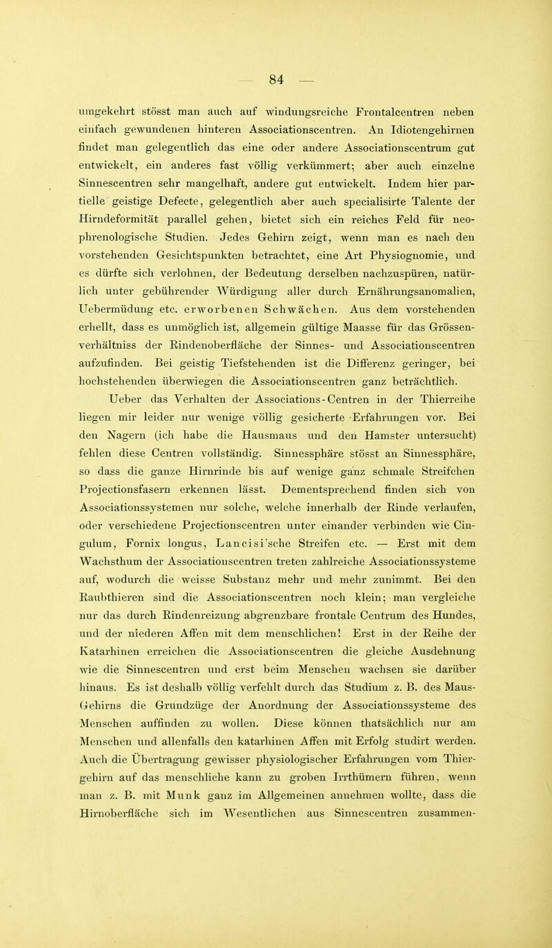 umgekehrt stösst man auch auf windungsreiche Frontalcentren neben einfach gewundenen hinteren Associationscentren. An Idiotengehirnen findet man gelegentlich das eine oder andere Associationscentrum gut entwickelt, ein anderes fast völlig verkümmert; aber auch einzelne Sinnescentren sehr mangelhaft, andere gut entwickelt. Indem hier par- tielle geistige Defecte, gelegentlich aber auch specialisirte Talente der Hirndeformität parallel gehen, bietet sich ein reiches Feld für neo- phrenologische Studien. Jedes Gehirn zeigt, wenn man es nach den vorstehenden Gesichtspunkten betrachtet, eine Art Physiognomie, und es dürfte sich verlohnen, der Bedeutung derselben nachzuspüren, natür- lich unter gebührender Würdigung aller durch Ernährungsanomalien, Uebermüdung etc. erworbenen Schwächen. Aus dem vorstehenden erhellt, dass es unmöglich ist, allgemein gültige Maasse für das Grössen- verhältniss der Eindenoberfläche der Sinnes- und Associationscentren aufzufinden. Bei geistig Tiefstehenden ist die Differenz geringer, bei hochstehenden überwiegen die Associationscentren ganz beträchtlich. Ueber das Verhalten der Associations-Centren in der Thierreihe liegen mir leider nur wenige völlig gesicherte Erfahrungen vor. Bei den Nagern (ich habe die Hausmaus und den Hamster untersucht) fehlen diese Centren vollständig. Sinnessphäre stösst an Sinnessphäre, so dass die ganze Hirnrinde bis auf wenige ganz schmale Streifchen Projectionsfasern erkennen lässt. Dementsprechend finden sich von Associationssystemen nur solche, welche innerhalb der Rinde verlaufen, oder verschiedene Projectionscentreu unter einander verbinden wie Cin- gulum, Fornix longus, Lancisi'sche Streifen etc. — Erst mit dem Wachsthum der Associationscentren treten zahlreiche Associationssysteme auf, wodurch die weisse Substanz mehr und mehr zunimmt. Bei den Raubthieren sind die Associationscentren noch klein; mau vergleiche nur das durch Rindenreizung abgrenzbare frontale Centrum des Hundes, und der niederen Affen mit dem menschlichen! Erst in der Reihe der Katarhinen erreichen die Associationscentren die gleiche Ausdehnung wie die Sinnescentren und erst beim Menschen wachsen sie darüber hinaus. Es ist deshalb völlig verfehlt durch das Studium z. B. des Maus- Gehirns die Grundzüge der Anordnung der Associationssysteme des Menschen auffinden zu wollen. Diese können thatsächlich nur am Menschen und allenfalls den katarhinen Affen mit Erfolg studirt werden. Auch die Übertragung gewisser physiologischer Erfahrungen vom Thiei-- gehirn auf das menschliche kann zu groben Irrthümern führen, wenn man z. B. mit Münk ganz im Allgemeinen annehmen wollte, dass die Hirnoberfläche sich im Wesentlichen aus Sinnescentreu zusammen-