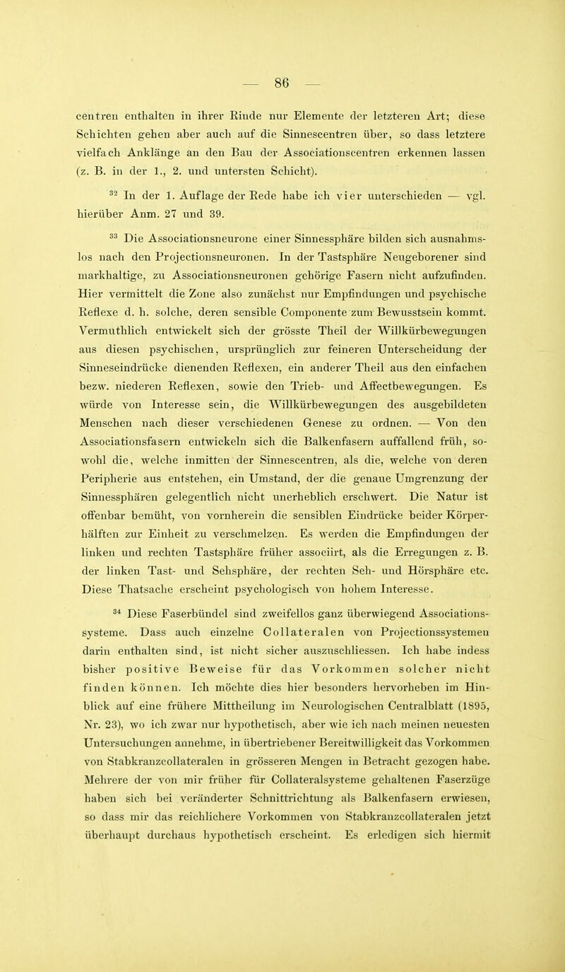 centren enthalten in ihrer Rinde nur Elemente der letzteren Art; diese Schichten gehen aber auch auf die Sinnescentren über, so dass letztere vielfach Anklänge an den Bau der Associationscentren erkennen lassen (z. B. in der 1., 2. und untersten Schicht). ^- In der 1. Auflage der Rede habe ich vier unterschieden — vgl. hierüber Anm. 21 und 39. Die Associationsneurone einer Sinnessphäre bilden sich ausnahms- los nach den Projectionsneuronen. In der Tastsphäre Neugeborener sind markhaltige, zu Associationsneuronen gehörige Fasern nicht aufzufinden. Hier vermittelt die Zone also zunächst nur Empfindungen und psychische Reflexe d.h. solche, deren sensible Componente zum Bewusstsein kommt. Vermuthlich entwickelt sich der grösste Theil der Willkürbewegungen aus diesen psychischen, ursprünglich zur feineren Unterscheidung der Sinneseindrücke dienenden Reflexen, ein anderer Theil aus den einfachen bezw. niederen Reflexen, sowie den Trieb- und Affectbewegungen. Es würde von Interesse sein, die Willkürbewegungen des ausgebildeten Menschen nach dieser verschiedenen Genese zu ordnen. — Von den Associationsfasern entwickeln sich die Balkenfasern auffallend früh, so- wohl die, welche inmitten der Sinnescentren, als die, welche von deren Peripherie aus entstehen, ein Umstand, der die genaue Umgrenzung der Sinnessphären gelegentlich nicht mierheblich erschwert. Die Natur ist offenbar bemüht, von vornherein die sensiblen Eindrücke beider Körper- hälften zur Einheit zu verschmelzen. Es werden die Empfindungen der linken und rechten Tastsphäre früher associirt, als die Erregungen z. B. der linken Tast- und Sehsphäre, der rechten Seh- und Hörsphäre etc. Diese Thatsache ei'scheint psychologisch von hohem Interesse. Diese Faserbündel sind zweifellos ganz überwiegend Associations- systeme. Dass auch einzelne Collateralen von Projectionssystemen darin enthalten sind, ist nicht sicher auszuschliessen. Ich habe indess bisher positive Beweise für das Vorkommen solcher nicht finden können. Ich möchte dies hier besonders hervorheben im Hin- blick auf eine frühere Mittheilung im Neurologischen Centraiblatt (1895, Nr. 23), wo ich zwar nur hypothetisch, aber wie ich nach meinen neuesten Untersuchungen annehme, in übertriebener Bereitwilligkeit das Vorkommen von Stabkranzcollateralen in grösseren Mengen in Betracht gezogen habe. Mehrere der von mir früher für Collateralsysteme gehaltenen Faserzüge haben sich bei veränderter Schnittrichtung als Balkenfasern erwiesen, so dass mir das reichlichere Vorkommen von Stabkranzcollateralen jetzt überhaupt durchaus hypothetisch erscheint. Es erledigen sich hiermit