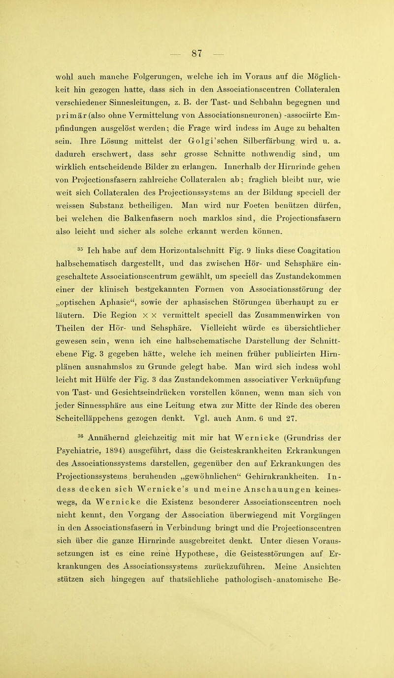 wohl auch manche Folgerungen, welche ich im Voraus auf die Möglich- keit hin gezogen hatte, dass sich in den Associationscentren Collateralen verschiedener Sinnesleitungen, z. B. der Tast- und Sehbahn begegnen und 2Drimär(also ohne Vermittelung von Associationsneuronen) -associirte Em- pfindungen ausgelöst werden; die Frage wird indess im Auge zu behalten sein. Ihre Lösung mittelst der G-olgi'sehen Silberfärbung wird u. a. dadurch erschwert, dass sehr grosse Schnitte nothwendig sind, um wirklich entscheidende Bilder zu erlangen. Innerhalb der Hirnrinde gehen von Projectionsfasern zahlreiche Collateralen ab; fraglich bleibt nur, wie weit sich Collateralen des Projectionssystems an der Bildung speciell der weissen Substanz betheiligen. Man wird nur Foeten benützen dürfen, bei welchen die Balkenfasern noch marklos sind, die Projectionsfasern also leicht und sicher als solche erkannt werden können. Ich habe auf dem Horizontalschnitt Fig. 9 links diese Coagitation halbschematisch dargestellt, und das zwischen Hör- und Sehsphäre ein- geschaltete Associationscentrum gewählt, um speciell das Zustandekommen einer der klinisch bestgekannten Formen von Associationsstörung der „optischen Aphasie, sowie der aphasischen Störungen überhaupt zu er läutern. Die Eegion x X vermittelt speciell das Zusammenwirken von Theilen der Höi-- und Sehsphäre. Vielleicht würde es übersichtlicher gewesen sein, wenn ich eine halbschematische Darstellung der Schnitt- ebene Fig. 3 gegeben hätte, welche ich meinen früher publicirten Him- plänen ausnahmslos zu Grunde gelegt habe. Man wird sich indess wohl leicht mit Hülfe der Fig. 3 das Zustandekommen associativer Verknüpfung von Tast- und Gesichtseindrücken vorstellen können, wenn man sich von jeder Sinnessphäre aus eine Leitung etwa zur Mitte der Einde des oberen Scheitelläppchens gezogen denkt. Vgl. auch Anm. 6 und 27. Annähernd gleichzeitig mit mir hat Wer nicke (Grundriss der Psychiatrie, 1894) ausgeführt, dass die Geisteskrankheiten Erkrankungen des Associationssystems darstellen, gegenüber den auf Erkrankungen des Projectionssystems beruhenden „gewöhnlichen Gehirnkrankheiten. In- dess decken sich Wernicke's und meine Anschauungen keines- wegs, da Wernicke die Existenz besonderer Associationscentren noch nicht kennt, den Vorgang der Association überwiegend mit Vorgängen in den Associationsfasern in Verbindung bringt und die Projectionscentren sich über die ganze Hirnrinde ausgebreitet denkt. Unter diesen Voraus- setzungen ist es eine reine Hypothese, die Geistesstörungen auf Er- krankungen des Associationssystems zurückzuführen. Meine Ansichten stützen sich hingegen auf thatsächliche pathologisch-anatomische Be-