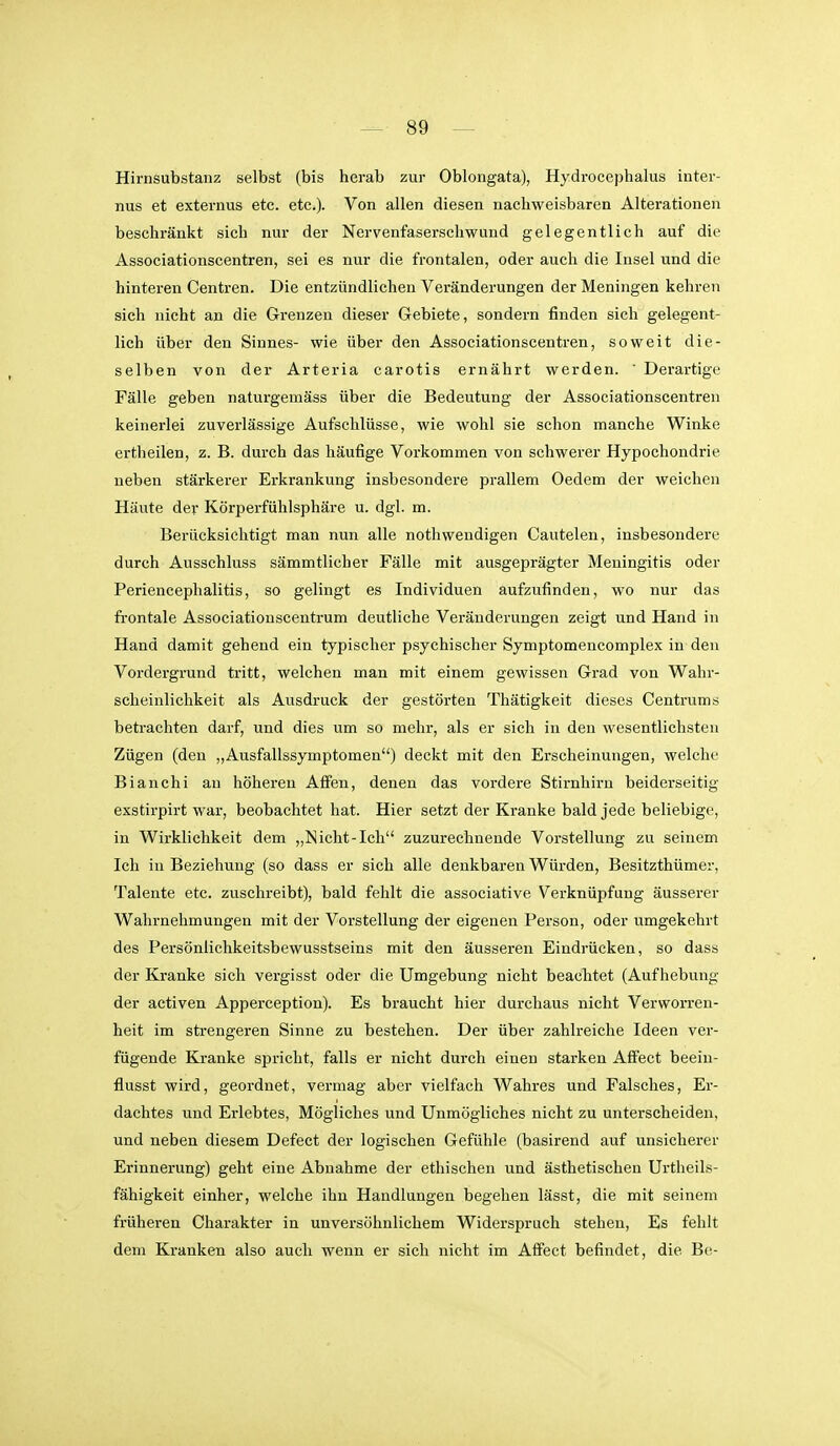 Hirnsubstauz selbst (bis herab zur Oblongata), Hydrocephalus inter- nus et externus etc. etc.). Von allen diesen nachweisbaren Alterationen beschränkt sich nur der Nervenfaserschwund gelegentlich auf die Associationscentren, sei es nur die frontalen, oder auch die Insel und die hinteren Centren. Die entzündlichen Veränderungen der Meningen kehren sich nicht an die Grenzen dieser Gebiete, sondern finden sich gelegent- lich über den Sinnes- wie über den Associationscentren, soweit die- selben von der Arteria carotis ernährt werden. ' Derartige Fälle geben naturgemäss über die Bedeutung der Associationscentren keinerlei zuverlässige Aufschlüsse, wie wohl sie schon manche Winke ertheilen, z. B. durch das häufige Vorkommen von schwerer Hypochondrie neben stärkerer Erkrankung insbesondere prallem Oedem der weichen Häute der Körperfühlsphäre u. dgl. m. Berücksichtigt man nun alle nothwendigen Cautelen, insbesondere durch Ausschluss sämmtlicher Fälle mit ausgeprägter Meningitis oder Periencephalitis, so gelingt es Individuen aufzufinden, wo nur das frontale Associationscentrum deutliche Veränderungen zeigt und Hand in Hand damit gehend ein typischer psychischer Symptomencomplex in den Vordergrund tritt, welchen man mit einem gewissen Grad von Wahr- scheinlichkeit als Ausdruck der gestörten Thätigkeit dieses Centrums betrachten darf, und dies um so mehr, als er sich in den wesentlichsten Zügen (den „Ausfallssymptomen) deckt mit den Erscheinungen, welche Bianchi an höheren Affen, denen das vordere Stirnhiru beiderseitig exstirpirt war, beobachtet hat. Hier setzt der Kranke bald jede beliebige, in Wirklichkeit dem „Nicht-Ich zuzurechnende Vorstellung zu seinem Ich in Beziehung (so dass er sich alle denkbaren Würden, Besitzthümer, Talente etc. zuschreibt), bald fehlt die associative Verknüpfung äusserer Wahrnehmungen mit der Vorstellung der eigenen Person, oder umgekehrt des Persöniichkeitsbewusstseins mit den äusseren Eindrücken, so dass der Kranke sich vergisst oder die Umgebung nicht beachtet (Aufhebung der activen Apperception). Es braucht hier durchaus nicht Verworren- heit im strengeren Sinne zu bestehen. Der über zahlreiche Ideen ver- fügende Kranke spricht, falls er nicht durch einen starken AfFect beeiu- flusst wird, geordnet, vermag aber vielfach Wahres und Falsches, Er- dachtes und Erlebtes, Mögliches und Unmögliches nicht zu unterscheiden, und neben diesem Defect der logischen Gefühle (basirend auf unsicherer Erinnerung) geht eine Abnahme der ethischen und ästhetischen Urtheils- fähigkeit einher, welche ihn Handlungen begehen lässt, die mit seinem früheren Charakter in unversöhnlichem Widerspruch stehen. Es fehlt dem Kranken also auch wenn er sich nicht im Afifect befindet, die Be-
