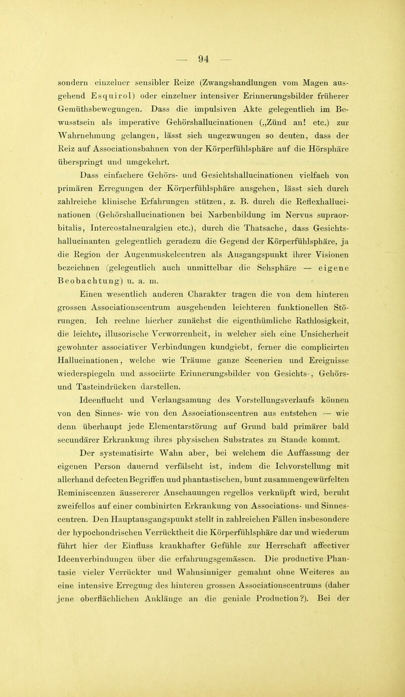 sondern eiuzeluer sensibler Reize (Zwangshandlungen vom Magen aus- gehend Esquirol) oder einzelner intensiver Erinnerungsbilder früherer Geraüthsbewegungen. Dass die impulsiven Akte gelegentlich im Be- wusstseiu als imperative Gehörshallucinationen („Zünd an! etc.) zur Wahrnehmung gelangen, lässt sich ungezwungen so deuten, dass der Reiz auf Associatiousbahnen von der Körperfühlsphäre auf die Hörsphäre überspringt und umgekehrt. Dass einfachere Gehörs- und Gesichtshallucinationen vielfach von primären Erregungen der Körperfühlsphäre ausgehen, lässt sich durch zahlreiche klinische Erfahrungen stützen, z. B. durch die Reflexhalluci- nationen (Gehörshallucinationen bei Narbenbildung im Nervus sujiraor- bitalis, Intercostalueuralgien etc.), durch die Thatsache, dass Gesichts- halluciuantea gelegentlich geradezu die Gegend der Körperfülilsphäre, ja die Region der Augenmuskelcentren als Ausgangspunkt ihrer Visionen bezeichnen (gelegentlich auch unmittelbar die Sehsphäre — eigene Beobachtung) u. a. m. Einen wesentlich anderen Charakter tragen die von dem hinteren grossen Associationscentrum ausgehenden leichteren funktionellen Stö- rungen. Ich rechne hierher zunächst die eigenthümliche Rathlosigkeit, die leichte, illusorische Verworrenheit, in welcher sich eine Unsicherheit gewohnter associativer Verbindungen kundgiebt, ferner die complicirten Hallucinationen, welche wie Träume ganze Scenerien und Ereignisse wiederspiegeln und associirte Erinnerungsbilder von Gesichts-, Gehörs- und Tasteindrücken darstellen. Ideenflucht und Verlangsamung des Vorstellungsverlaufs können von den Sinnes- wie von den Associationscentren aus entstehen — wie denn überhaupt jede Elementarstörung auf Grund bald primärer bald secundärer Erkrankung ihres physischen Substrates zu Stande kommt. Der systematisirte Wahn aber, bei welchem die Auffassung der eigenen Person dauernd verfälscht ist, indem die Iclivorstellung mit allei'hand defectenBegriffen und phantastischen, bunt zusammengewürfelten Reminiscenzen äussererer Anschauungen regellos verknüpft wird, beruht zweifellos auf einer combinirten Erkrankung von Associations- und Sinnes- centren. Den Hauptausgaugspunkt stellt in zahlreichen Fällen insbesondere der hypochondrischen Verrücktheit die Körperfühlsphäre dar und wiederum führt hier der Einfluss krankhafter Gefühle zur Herrschaft affectiver Ideenverbindungen über die erfahrungsgemässcn. Die productive Phan- tasie vieler Verrückter und Wahnsinniger gemalmt ohne Weiteres an eine intensive EiTCgung des hiutei-en grossen Associationseeutrums (daher jene oberfläclilichen Anklänge an die geniale Production ?j. Bei der