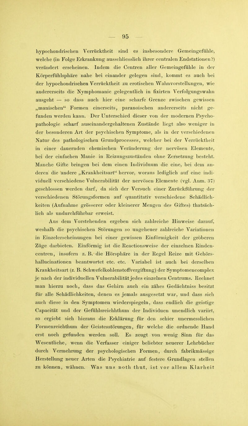 hypochondrischeu Verrücktheit sind es insbesondere Gemeingefülile, welche (in Folge Erkrankung ausschliesslich ihrer centralen Endstationen?) verändert erscheinen. Indem die Centren aller Gemeingefühle in der Körperfühlsphäre nahe bei einander gelegen sind, kommt es auch bei der hypochondrischen Verrücktheit zu erotischen Wahnvorstellungen, wie andererseits die Nymphomanie gelegentlich in fixirten Verfolgungswahn ausgeht — so dass auch hier eine scharfe Grenze zwischen gewissen „manischen Formen einerseits, paranoischen andererseits nicht ge- funden werden kann. Der Unterschied dieser von der modernen Psycho- pathologie scharf auseinandergehaltenen Zustände liegt also weniger in der besonderen Art der psychischen Symptome, als in der verschiedenen Natur des pathologischen Grundprocesses, welcher bei der Verrücktheit in einer dauernden chemischen Veränderung der nervösen Elemente, bei der einfachen Manie in Reizuugszustäuden ohne Zersetzung besteht. Manche Gifte bringen bei dem einen Individuum die eine, bei dem an- deren die andere ,,Krankheitsart hervor, woraus lediglich auf eine indi- viduell verschiedene Vulnerabilität der nervösen Elemente (vgl. Anm. 37) geschlossen werden darf, da sich der Versuch einer Zurückführung der verschiedenen Störungsformen auf quantitativ verschiedene Schädlich- keiten (Aufnahme grösserer oder kleinerer Mengen des Giftes) thatsäcli- lich als undurchführbar erweist. Aus dem Vorstehenden ergeben sich zahlreiche Hinweise darauf, weshalb die psychischen Störungen so ungeheuer zahlreiche Variationen in Einzelerscheinungen bei einer gewissen Einförmigkeit der gTÖberen Züge darbieten. Einförmig ist die Eeactionsweise der einzelnen Einden- centren, insofern z. B. die Hörsphäre in der Regel Eeize mit Gehörs- hallucinationen beantwortet etc. etc. Variabel ist auch bei derselben Kranklieitsart (z. B. Schwefelkohlenstoffvergiftung) der Symptomencomplex je nach der individuellen Vulnerabilität jedes einzelnen Centrums. Eechnet man hierzu noch, dass das Gehirn auch ein zähes Gedächtniss besitzt für alle Schädlichkeiten, denen es jemals ausgesetzt war, und dass sich auch diese in den Symptomen wiederspiegeln, dass endlich die geistige Capacität und der Gefühlsreichhthum der Individuen unendlich variirt, so ergiebt sich hieraus die Erklärung für den schier unermesslichen Formenreichthum der Geistesstörungen, für welche die ordnende Hand erst noch gefunden werden soll. Es zeugt von wenig Sinn für das Wesentliche, wenn die Verfasser einiger beliebter neuerer Lehrbücher durch Vermehrung der psychologischen Formen, durch fabrikmässige Herstellung neuer Arten die Psychiatrie auf festere Grundlagen stellen zu können, wähnen. Was uns noth thut, ist vor allem Klarheit