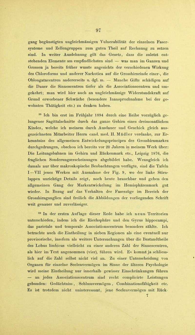 gang begünstigten ungleiclimässigen Vulnerabilität der einzelnen Faser- systeme und Zellengruppen zum guten Theil auf Rechnung zu setzen sind. In weiter Ausdehnung gilt das Gesetz, dass die zuletzt ent- stehenden Elemente am empfindlichsten sind — was man im Ganzen und Grossen ja bereits früher wusste angesichts der verschiedenen Wirkung des Chloroforms und anderer Narkotica auf die Grosshirnrinde einer-, die Oblongatacentren andererseits u. dgl. m. — Manche Gifte schädigen auf die Dauer die Sinnescentren tiefer als die Associationscentren und um- gekehrt; man wird hier auch an ungleichmässige Widerstandskraft auf Grund erworbener Schwäche (besondere Inanspruchnahme bei der ge- wohnten Thätigkeit etc.) zu denken haben. Ich bin erst im Frühjahr 1894 durch eine Reihe vorzüglich ge- lungener Sagittalschnitte durch das ganze Gehirn eines dreimonatlichen Kindes, welche ich meinem durch Ausdauer und Geschick gleich aus- gezeichneten Mitarbeiter Herrn cand. med. H. Mädler verdanke, zur Er- kenntniss des allgemeinen Entwickelungsprincipes des Grosshirnmarkes durchgedrungen, obschon ich bereits vor 20 Jahren in meinem Werk über: Die Leitungsbahnen im Gehirn und Rückenmark etc., Leipzig 1876, die fraglichen Sonderungserscheinungen abgebildet habe. Wenngleich ich damals nur über makroskopische Beobachtungen verfügte, sind die Tafeln I—VII jenes Werkes mit Ausnahme der Fig. 9, wo der linke Stirn- lappen unrichtige Details zeigt, noch heute brauchbar und geben den allgemeinen Gang der Markentwickelung im Hemisphärenmark gut wieder. In Bezug auf das Verhalten der Faserzüge im Bereich der Grossliirnganglien sind freilich die Abbildungen der vorliegenden Schrift weit genauer und zuverlässiger. In der ersten Auflage dieser Rede habe ich neun Territorien unterschieden, indem ich die Riechsphäre und den Gyrus hippocampi, das parietale und temporale Associationscentrum besonders zählte. Ich betrachte auch die Eintheilung in sieben Regionen als eine eventuell nur provisorische, insofern als weitere Untersuchungen über die Bestandtheile des Lobus limbicus vielleicht zu einer anderen Zahl der Sinnescentren, als hier im Text angenommen (vier), führen wird. E« kommt ja schliess- lich auf die Zahl selbst nicht viel an. Zu einer Unterscheidung von Organen für einzelne Seelenvermögen im Sinne der älteren Psychologie wird meine Eintheilung nur innerhalb gewisser Einschränkungen führen — an jedes Associationscentrum sind recht complicirte Leistungen gebunden: Gedächtniss, Schlussvermögen, Combinationsfähigkeit etc. Es ist trotzdem nicht uninteressant, jene Seelenvermögen mit Rück- 7