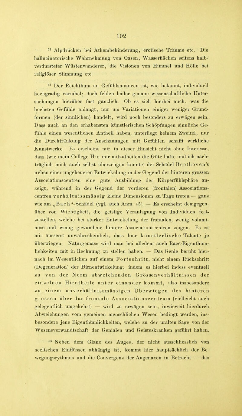 Alpdrücken bei Athembehinderung, erotische Träume etc. Die hallucinatorische Wahrnehmung von Oasen, Wasserflächen seitens halb- verdursteter Wüstenwanderer, die Visionen von Himmel und Hölle bei religiöser Stimmung etc. Der Reichthum an Gefühlsnuancen ist, wie bekannt, individuell hochgradig variabel; doch fehlen leider genaue wissenschaftliche Unter- suchungen hierüber fast gänzlich. Ob es sich hierbei auch, was die höchsten Gefühle anlangt, nur um Variationen einiger weniger Grund- formen (der sinnlichen) handelt, wird noch besonders zu erwägen sein. Dass auch an den erhabensten künstlerischen Schöpfungen sinnliche Ge- fühle einen wesentlichen Antheil haben, unterliegt keinem Zweitel, nur die Durchtränkung der Anschauungen mit Gefühlen schafft wirkliche Kunstwerke. Es erscheint mir in dieser Hinsicht nicht ohne Interesse, dass (wie mein College His mir mitzutheilen die Güte hatte und ich nach- träglich mich auch selbst überzeugen konnte) der Schädel Beethoven's neben einer ungeheueren Entwickelung in der Gegend der hinteren grossen Associationscentren eine gute Ausbildung der Körperfühlsphäre an- zeigt, während in der Gegend der vorderen (frontalen) Associations- centren verhältnissmässig kleine Dimensionen zu Tage treten — ganz wie am „Bach-Schädel (vgl. auch Anm. 45). — Es erscheint demgegen- über von Wichtigkeit, die geistige Veranlagung von Individuen fest- zustellen, welche bei starker Entwickelung der fi-ontalen, wenig volumi- nöse und wenig gewundene hintere Associationscentren zeigen. Es ist mir äusserst unwahrscheinlich, dass hier künstlerlische Talente je überwiegen. Naturgemäss wird man bei alledem auch Race-Eigenthüm- lichkeiten mit in Rechnung zu stellen haben. — Das Genie beruht hier- nach im Wesentlichen auf einem Fortschritt, nicht einem Rückschritt (Degeneration) der Hirnentwickelung; indem es hierbei indess eventuell zu von der Norm abweichenden Grössenverhältnissen der einzelnen Hirntheile unter einander kommt, also insbesondere zu einem unverhältnissmässigen Uberwiegen des hinteren grossen über das frontale Associationscentrum (vielleicht auch gelegentlich umgekehrt) — wird zu erwägen sein, inwieweit hierdurch Abweichungen vom gemeinen menschlichen Wesen bedingt werden, ins- besondere jene Eigenthümlichkeiten, welche zu der uralten Sage von der Wesensverwandtschaft der Genialen und Geisteskranken geführt haben. ^* Neben dem Glanz des Auges, der nicht ausschliesslich von seelischen Einflüssen abhängig ist, kommt hier hauptsächlich der Be- wegungsrythmus und die Convergenz der Augenaxen in Betracht — das