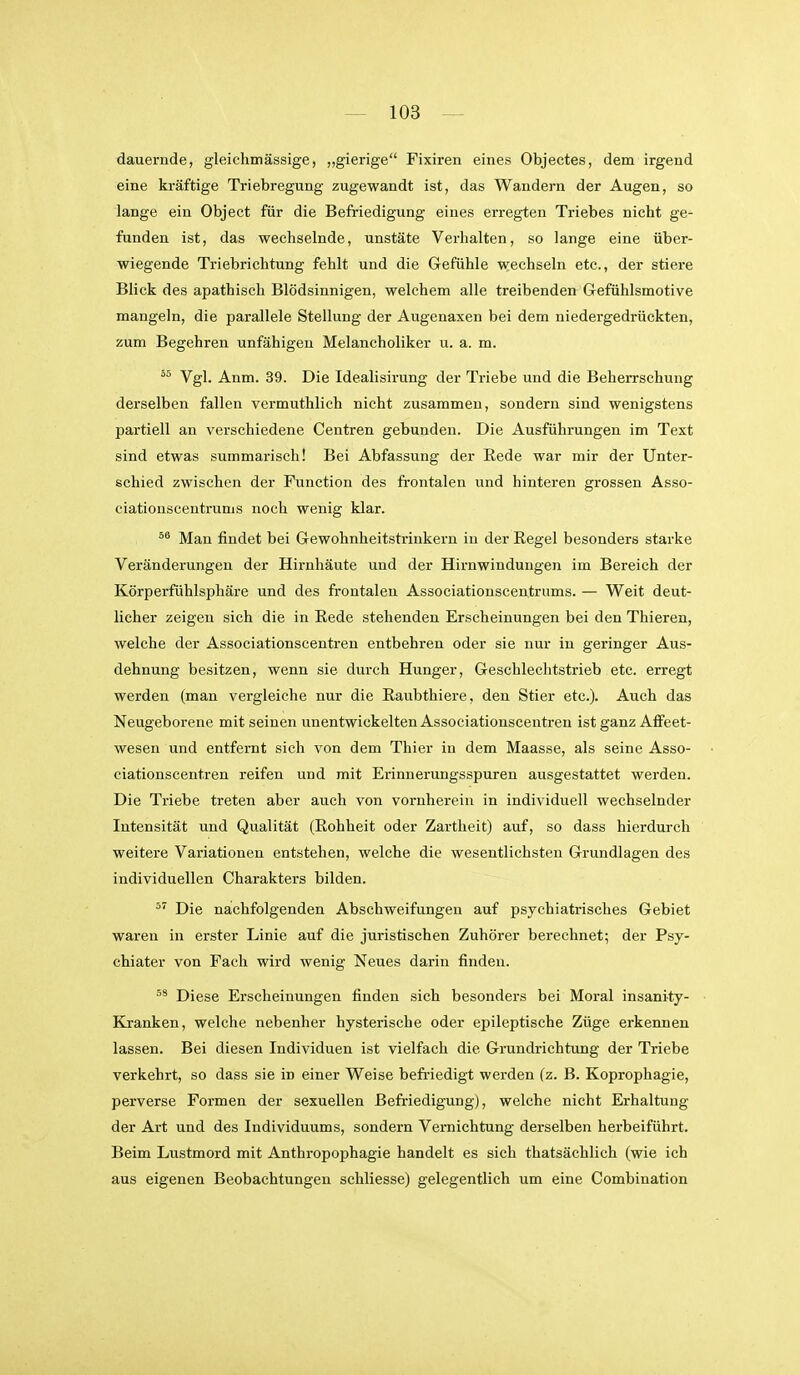 dauernde, gleichmässige, „gierige Fixiren eines Objectes, dem irgend eine kräftige Triebregung zugewandt ist, das Wandern der Augen, so lange ein Object für die Befriedigung eines erregten Triebes nicht ge- funden ist, das wechselnde, unstäte Verhalten, so lange eine über- wiegende Triebrichtung fehlt und die Gefühle wechseln etc., der stiere Blick des apathisch Blödsinnigen, welchem alle treibenden Grefühlsmotive mangeln, die parallele Stellung der Augenaxen bei dem niedergedrückten, zum Begehren unfähigen Melancholiker u. a. m.  Vgl. Anm. 39. Die Idealisirung der Triebe und die BeheiTschung derselben fallen vermuthlich nicht zusammen, sondern sind wenigstens partiell an verschiedene Centren gebunden. Die Ausführungen im Text sind etwas summarisch! Bei Abfassung der Rede war mir der Unter- schied zwischen der Function des fi-ontalen und hinteren grossen Asso- ciatiouscentrums noch wenig klar. Man findet bei G-ewohnheitstrinkern in der Regel besonders starke Veränderungen der Hirnhäute und der Hirnwindungen im Bereich der Körperfühlsphäre und des frontalen Associationscentrums. — Weit deut- licher zeigen sich die in Rede stehenden Erscheinungen bei den Thieren, welche der Associationscentren entbehren oder sie nur in geringer Aus- dehnung besitzen, wenn sie durch Hunger, Geschlechtstrieb etc. erregt werden (man vergleiche nur die Raubthiere, den Stier etc.). Auch das Neugeborene mit seinen unentwickelten Associationscentren ist ganz Afifeet- wesen und entfernt sich von dem Thier in dem Maasse, als seine Asso- ciationscentren reifen und mit Erinnerungsspuren ausgestattet werden. Die Triebe treten aber auch von vornherein in individuell wechselnder Intensität und Qualität (Rohheit oder Zartheit) auf, so dass hierdurch weitere Variationen entstehen, welche die wesentlichsten Grundlagen des individuellen Charakters bilden. Die nachfolgenden Abschweifungen auf psychiatrisches Gebiet waren in erster Linie auf die juristischen Zuhörer berechnet; der Psy- chiater von Fach wird wenig Neues darin finden. Diese Erscheinungen finden sich besonders bei Moral insanity- Kranken, welche nebenher hysterische oder epileptische Züge erkennen lassen. Bei diesen Individuen ist vielfach die Grundrichtung der Triebe verkehrt, so dass sie in einer Weise befriedigt werden (z. B. Koprophagie, perverse Formen der sexuellen Befriedigung), welche nicht Erhaltung der Art und des Individuums, sondern Vernichtung derselben herbeiführt. Beim Lustmord mit Anthropophagie handelt es sich thatsächlich (wie ich aus eigenen Beobachtungen schliesse) gelegentlich um eine Combination