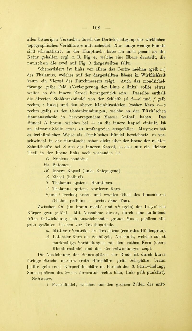 allen bisherigen Versuchen durch die Berücksichtigung der wirklichen topographischen Verhältnisse unterscheidet. Nur einige wenige Punkte sind schematisirt; in der Hauptsache habe ich mich genau an die Natur gehalten (vgl. z. B. Fig. 4, welche eine Ebene darstellt, die zwischen die zwei auf Fig. 9 dargestellten fällt). Schematisiert ist links vor allem das Centre median (gelb m) des Thalamus, welches auf der dargestellten Ebene in Wirklichkeit kaum ein Viertel des Durchmessers zeigt. Auch das mondsichel- förmige gelbe Feld (Verlängerung der Linie e links) sollte etwas weiter an die innere Kapsel herangerückt sein. Dasselbe enthält die directen Stabkranzbündel von der Schleife {4 d—e und f gelb rechts, e links) und den oberen Kleinhirnstielen (rother Kern r—o rechts gelb) zu den Central Windungen, welche an der Türk'sehen Hemianästhesie in hervorragendem Maasse Antheil haben. Das Bündel II braun, welches bei + in die innere Kapsel eintritt, ist an letzterer Stelle etwas zu umfangreich ausgefallen. Meynert hat es irrthümlicher Weise als Türk'sches Bündel bezeichnet; es ver- schwindet in der Hauptsache schon dicht über der Ebene der rechten Schnitthälfte bei 8 aus der inneren Kapsel, so dass nur ein kleiner Theil in der Ebene links noch vorhanden ist. G Nucleus caudatus. Pu Putamen. iK Innere Kapsel (links Kniegegend). Z Zirbel (halbirt). T Thalamus opticus, Hauptkern. V Thalamus opticus, vorderer Kern. k und i (rechts) erstes und zweites Glied des Linsenkerns (Globus pallidus — weiss ohne Ton). Zwischen iK (im braun rechts) und ab (gelb) der Luys'sche Körper grau getönt. Mit Ausnahme dieser, durch eine auffallend frühe Entwickelung sich auszeichnenden grauen Masse, gehören alle grau getönten Flächen zur Grosshiimrinde. m Mittlerer Ventrikel des Grosshirns (centrales Höhlengrau). A Lateraler Kern des Sehhügels, Abschnitt, welcher zuerst markhaltige Verbindungen mit dem rothen Kern (obere Kleinhirnstiele) und den Central Windungen zeigt. Die Ausdehnung der Sinnessphären der Rinde ist durch kurze farbige Striche markirt (roth Hörsphäre, grün Sehsphäre, braun [sollte gelb sein] Körperfühlsphäre im Bereich der 3. Stirnwindung; Sinnessphären des Gyrus fornicatus rechts blau, links gelb punktirt). Schwarz. 1 Faserbündel, welches aus den grossen Zellen des mitt-