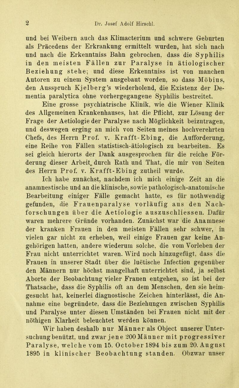 und bei Weibern auch das Klimacterium und schwere Geburten als Präcedens der Erkrankung ermittelt wurden, hat sich nach und nach die Erkenntniss Bahn gebrochen, dass die Syphilis in den meisten Fällen zur Paralyse in ätiologischer Beziehung stehe; und diese Erkenntniss ist von manchen Autoren zu einem System ausgebaut worden, so dass Möbius, den Ausspruch Kjelberg's wiederholend, die Existenz der De- mentia paralytica ohne vorhergegangene Syphilis bestreitet. Eine grosse psychiatrische Klinik, wie die Wiener Klinik des Allgemeinen Krankenhauses, hat die Pflicht, zur Lösung der Frage der Aetiologie der Paralyse nach Möglichkeit beizutragen, und deswegen erging an mich von Seiten meines hochverehrten Chefs, des Herrn Prof. v. Krafft-Ebing, die Aufforderung, eine Reihe von Fällen statistisch-ätiologisch zu bearbeiten. Es sei gleich hierorts der Dank ausgesprochen für die reiche För- derung dieser Arbeit, durch Eath und That, die mir von Seiten des Herrn Prof. v. Krafft-Ebing zutheil wurde. Ich habe zunächst, nachdem ich mich einige Zeit an die anamnestische und an die klinische, sowie pathologisch-anatomische Bearbeitung einiger Fälle gemacht hatte, es für nothwendig gefunden, die Frauenparalyse vorläufig aus den Nach- forschungen über die Aetiologie auszuschliessen. Dafür waren mehrere Gründe vorhanden. Zunächst war die Anamnese der kranken Frauen in den meisten Fällen sehr schwer, in vielen gar nicht zu erheben, weil einige Frauen gar keine An- gehörigen hatten, andere wiederum solche, die vom Vorleben der Frau nicht unterrichtet waren. Wird noch hinzugefügt, dass die Frauen in unserer Stadt über die luetische Infection gegenüber den Männern nur höchst mangelhaft unterrichtet sind, ja selbst Aborte der Beobachtung vieler Frauen entgehen, so ist bei der Thatsache, dass die Syphilis oft an dem Menschen, den sie heim- gesucht hat, keinerlei diagnostische Zeichen hinterlässt, die An- nahme eine begründete, dass die Beziehungen zwischen Sj^philis und Paralyse unter diesen Umständen bei Frauen nicht mit der nöthigen Klarheit beleuchtet werden können. Wir haben deshalb nur Männer als Object unserer Unter- suchung benützt, und zwar jene 200Mäuner mit progressiver Paralyse, welche vom 15. October 1894 bis zum 20. August 1895 in klinischer Beobachtung standen. Obzwar unser