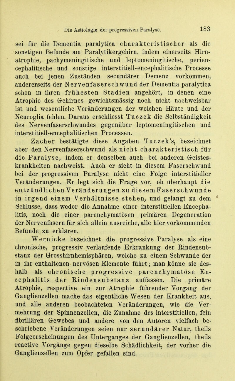 sei für die Dementia paralytica charakteristischer als die sonstigen Befunde am Paralytikergehirn, indem einerseits Hirn- atrophie, pachymeningitische und leptomeningitische, perien- cephalitische und sonstige interstitiell-encephalitische Processe auch bei jenen Zuständen secundärer Demenz vorkommen, andererseits der Nervenfaserschwund der Dementia paralytica schon in ihren frühesten Stadien angehört, in denen eine Atrophie des Gehirnes gewichtsmässig noch nicht nachweisbar ist und wesentliche Veränderungen der weichen Häute und der Neuroglia fehlen. Daraus erschliesst Tuczek die Selbständigkeit des Nervenfaserschwundes gegenüber leptomeningitischen und interstitiell-encephalitischen Processen. Zacher bestätigte diese Angaben Tuczek's, bezeichnet aber den Nervenfaserschwund als nicht charakteristisch für die Paralyse, indem er denselben auch bei anderen Geistes- krankheiten nachweist. Auch er sieht in diesem Faserschwund bei der progressiven Paralyse nicht eine Folge interstitieller Veränderungen. Er legt sich die Frage vor, ob überhaupt die entzündlichen Veränderungen zu diesem Faserschwunde in irgend einem Verhältnisse stehen, und gelangt zu dem * Schlüsse, dass weder die Annahme einer interstitiellen Encepha- litis, noch die einer parenchymatösen primären Degeneration der Nervenfasern für sich allein ausreiche, alle hier vorkommenden Befunde zu erklären. Wer nicke bezeichnet die progressive Paralyse als eine chronische, progressiv verlaufende Erkrankung der Rindensub- stanz der Grosshirnhemisphären, welche zu einem Schwunde der in ihr enthaltenen nervösen Elemente führt; man könne sie des- halb als chronische progressive parenchymatöse En- cephalitis der Rindensubstanz auffassen. Die primäre Atrophie, respective ein zur Atrophie führender Vorgang der Ganglienzellen mache das eigentliche Wesen der Krankheit aus, und alle anderen beobachteten Veränderungen, wie die Ver- mehrung der Spinnenzellen, die Zunahme des interstitiellen, fein fibrillären Gewebes und andere von den Autoren vielfach be- schriebene Veränderungen seien nur secundärer Natur, theils Folgeerscheinungen des Unterganges der Ganglienzellen, theils reactive Vorgänge gegen dieselbe Schädlichkeit, der vorher die Ganglienzellen zum Opfer gefallen sind.