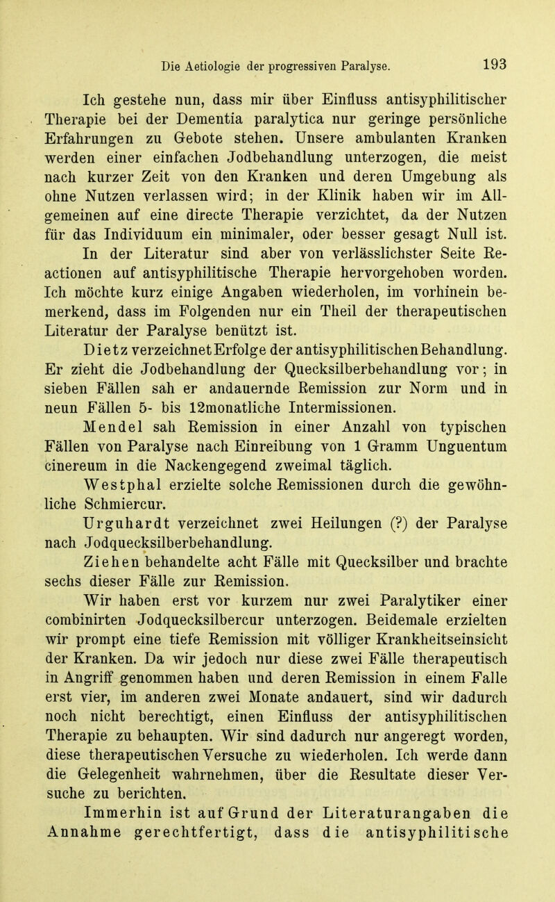 Ich gestehe nun, dass mir über Einfluss antisyphilitischer Therapie bei der Dementia paralytica nur geringe persönliche Erfahrungen zu Gebote stehen. Unsere ambulanten Kranken werden einer einfachen Jodbehandlung unterzogen, die meist nach kurzer Zeit von den Kranken und deren Umgebung als ohne Nutzen verlassen wird; in der Klinik haben wir im All- gemeinen auf eine directe Therapie verzichtet, da der Nutzen für das Individuum ein minimaler, oder besser gesagt Null ist. In der Literatur sind aber von verlässlichster Seite Re- actionen auf antisyphilitische Therapie hervorgehoben worden. Ich möchte kurz einige Angaben wiederholen, im vorhinein be- merkend, dass im Folgenden nur ein Theil der therapeutischen Literatur der Paralyse benützt ist. Dietz verzeichnet Erfolge der antisyphilitischen Behandlung. Er zieht die Jodbehandlung der Quecksilberbehandlung vor; in sieben Fällen sah er andauernde Remission zur Norm und in neun Fällen 5- bis 12monatliche Intermissionen. Mendel sah Remission in einer Anzahl von typischen Fällen von Paralyse nach Einreibung von 1 Gramm Unguentum cinereum in die Nackengegend zweimal täglich. Westphal erzielte solche Remissionen durch die gewöhn- liche Schmiercur. Urguhardt verzeichnet zwei Heilungen (?) der Paralyse nach Jodquecksilberbehandlung. Ziehen behandelte acht Fälle mit Quecksilber und brachte sechs dieser Fälle zur Remission. Wir haben erst vor kurzem nur zwei Paralytiker einer combinirten Jodquecksilbercur unterzogen. Beidemale erzielten wir prompt eine tiefe Remission mit völliger Krankheitseinsicht der Kranken. Da wir jedoch nur diese zwei Fälle therapeutisch in Angriff genommen haben und deren Remission in einem Falle erst vier, im anderen zwei Monate andauert, sind wir dadurch noch nicht berechtigt, einen Einfluss der antisyphilitischen Therapie zu behaupten. Wir sind dadurch nur angeregt worden, diese therapeutischen Versuche zu wiederholen. Ich werde dann die Gelegenheit wahrnehmen, über die Resultate dieser Ver- suche zu berichten. Immerhin ist auf Grund der Literaturangaben die Annahme gerechtfertigt, dass die antisyphilitische