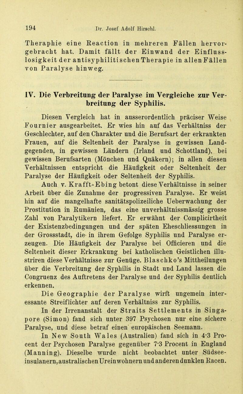 Therapliie eine Eeaction in mehreren Fällen hervor- gebracht hat. Damit fällt der Einwand der Einfluss- losigkeit der antisyphilitischen Therapie in allenFällen von Paralyse hinweg. IV. Die Verbreitung der Paralyse im Vergleiche zur Ver- breitung der Syphilis. Diesen Vergleich hat in ausserordentlich präciser Weise Fournier ausgearbeitet. Er wies hin auf das Verhältniss der Geschlechter, auf den Charakter und die Berufsart der erkrankten Frauen, auf die Seltenheit der Paralyse in gewissen Land- gegenden, in gewissen Ländern (Irland und Schottland), bei gewissen Berufsarten (Mönchen und Quäkern); in allen diesen Verhältnissen entspricht die Häufigkeit oder Seltenheit der Paralyse der Häufigkeit oder Seltenheit der Syphilis. Auch V. Krafft-Ebing betont diese Verhältnisse in seiner Arbeit über die Zunahme der progressiven Paralyse. Er weist hin auf die mangelhafte sanitätspolizeiliche Ueberwachung der Prostitution in Kumänien, das eine unverhältnissraässig grosse Zahl von Paralytikern liefert. Er erwähnt der Complicirtheit der Existenzbedingungen und der späten Eheschliessungen in der Grossstadt, die in ihrem Gefolge Syphilis und Paralyse er- zeugen. Die Häufigkeit der Paralyse bei Officieren und die Seltenheit dieser Erkrankung bei katholischen Geistlichen illu- striren diese Verhältnisse zur Genüge. Blaschko's Mittheilungen über die Verbreitung der Syphilis in Stadt uud Land lassen die Congruenz des Auftretens der Paralyse und der Syphilis deutlich erkennen. Die Geographie der Paralyse wirft ungemein inter- essante Streiflichter auf deren Verhältniss zur Syphilis. In der Irrenanstalt der Straits Settlements in Singa- pore (Simon) fand sich unter 397 Psychosen nur eine sichere Paralyse, und diese betraf eiuen europäischen Seemann. In New South Wales (Australien) fand sich in 4*3 Pro- cent der Psychosen Paralyse gegenüber 7'3 Procent in England (Manning). Dieselbe wurde nicht beobachtet unter Südsee- insulanern, australischen Ureinwohnern und anderen dunklen Racen.