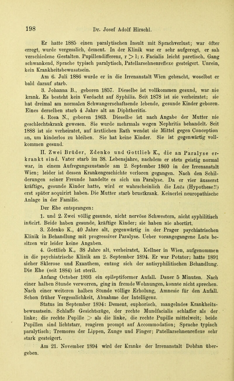 Er hatte 1885 einen paralytischen Insult mit Sprachverlust; war öfter erregt, wurde vergesslich, dement. In der Klinik war er sehr aufgeregt, er sah verschiedene Gestalten. Pupillendifferenz, r > 1; r. Facialis leicht paretisch, Gang schwankend, Sprache typisch paralytisch, Patellarsehnenreflexe gesteigert. Unrein, kein Krankheitsbewusstsein. Am 6. Juli 1886 wurde er in die Irrenanstalt Wien gebracht, woselbst er bald darauf starb. 'S. Johanna B., geboren 1857. Dieselbe ist vollkommen gesund, war nie krank. Es besteht kein Verdacht auf Syphilis. Seit 1878 ist sie verheiratet; sie hat dreimal am normalen Schwangerschaftsende lebende, gesunde Kinder geboren. Eines derselben starb 4 Jahre alt an Diphtheritis. 4. Rosa N., geboren 1863. Dieselbe ist nach Angabe der Mutter nie geschlechtskrank gewesen. Sie wurde mehrmals wegen Nephritis behandelt. Seit 1888 ist sie verheii-atet, auf ärztlichen Rath wendet sie Mittel gegen Conception an, um kinderlos zu bleiben. Sie hat keine Kinder. Sie ist gegenwärtig voll- kommen gesund. II. Zwei Brüder, Zdenko und Gottlieb K., die an Paralyse er- krankt sind. Vater starb im 38. Lebensjahre, nachdem er stets geistig normal war, in einem Aufregungszustande am 2. September 1860 in der Irrenanstalt Wien; leider ist dessen Krankengeschichte verloren gegangen. Nach den Schil- derungen seiner Freunde handelte es sich um Paralyse. Da er vier äusserst kräftige, gesunde Kinder hatte, wird er wahrscheinlich die Lues (Hypothese!!) erst später acquirirt haben. Die Mutter starb brustkrank. Keinerlei neuropathische Anlage in der Familie. Der Ehe entsprangen: 1. und 2. Zwei völlig gesunde, nicht nervöse Schwestern, nicht syphilitisch inficirt. Beide haben gesunde, kräftige Kinder; sie haben nie abortirt. 3. Zdenko K., 40 Jahre alt, gegenwärtig in der Prager psychiatrischen Klinik in Behandlung mit progressiver Paralyse. lieber vorangegangene Lues be- sitzen wir leider keine Angaben. 4. Gottlieb K., 38 Jahre alt, verheiratet, Kellner in Wien, aufgenommen in die psychiatrische Klinik am 2. September 1894. Er war Potator; hatte 1891 sicher Sklerose und Exanthem, entzog sich der antisyphilitischen Behandlung. Die Ehe (seit 1884) ist steril. Anfang October 1893 ein epileptiformer Anfall. Dauer 5 Minuten. Nach einer halben Stunde verworren, ging in fremde Wohnungen, konnte nicht sprechen. Nach einer weiteren halben Stunde völlige Erholung, Amnesie für den Anfall. Schon früher Vergesslichkeit, Abnahme der Intelligenz. Status im September 1894: Dement, euphorisch, mangelndes Krankheits- bewusstsein. SchlatFe Gesichtszüge, der rechte Mundfacialis schlaffer als der linke; die rechte Pupille > als die linke, die rechte Pupille mittel weit; beide Pupillen sind lichtstarr, reagiren prompt auf Accomraodation; Sprache typisch paralytisch; Tremores der Lippen, Zunge und Finger; Patellarsehnenreflexe sehr stark gesteigert. Am 21. November 1894 wird der Kranke der Irrenanstalt Dobfan über- geben.