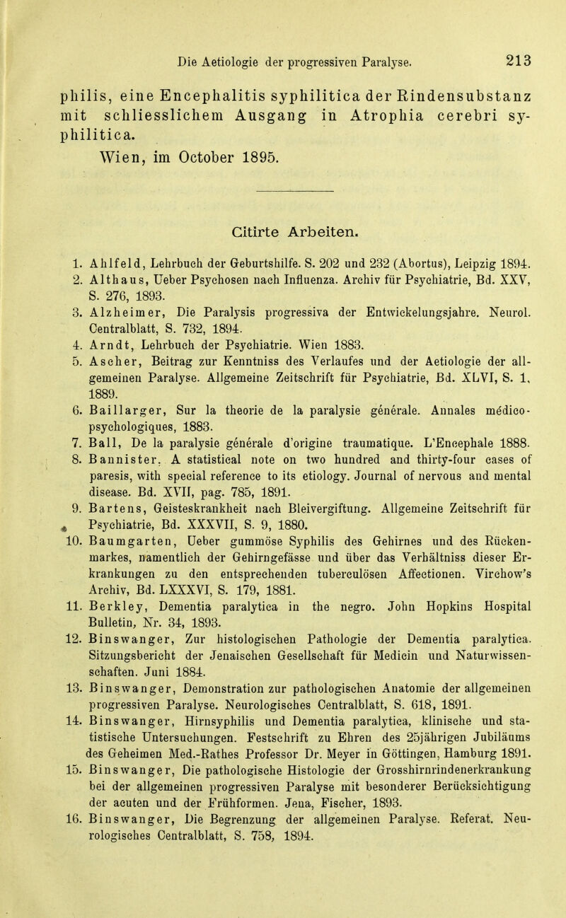 pliilis, eine Encephalitis syphilitica der Rindensubstanz mit schliesslichem Ausgang in Atrophia cerebri sy- philitica. Wien, im October 1895. Gitirte Arbeiten. 1. Ahlfeld, Lehrbuch der Geburtshilfe. S. 202 und 232 (Abortus), Leipzig 1894. 2. Althaus, Ueber Psychosen nach Influenza. Archiv für Psychiatrie, Bd. XXV, S. 276, 1893. 3. Alzheimer, Die Paralysis progressiva der Entvviekelungsjahre. Neurol. Centraiblatt, S. 732, 1894. 4. Arndt, Lehrbuch der Psychiatrie. Wien 1883. 5. Ascher, Beitrag zur Kenntniss des Verlaufes und der Aetiologie der all- gemeinen Paralyse. Allgemeine Zeitschrift für Psychiatrie, Bd. XLVI, S. 1, 1889. 6. Baillarger, Sur la theorie de la paralysie generale. Annales m^dieo- psyehologiques, 1883. 7. Ball, De la paralysie generale d'origine traumatique. L'Encephale 1888. 8. Bannister. A Statistical note on two hundred and thirty-four cases of paresis, with special reference to its etiology. Journal of nervous and mental disease. Bd. XVII, pag. 785, 1891. 9. Bartens, Geisteskrankheit nach Bleivergiftung. Allgemeine Zeitschrift für j Psychiatrie, Bd. XXXVII, S. 9, 1880. 10. Baum garten, Ueber gummöse Syphilis des Gehirnes und des Rücken- markes, namentlich der Gehirngefässe und über das Verhältniss dieser Er- krankungen zu den entsprechenden tuberculösen Affectionen. Virchow's Archiv, Bd. LXXXVI, S. 179, 1881. 11. Berkley, Dementia paralytica in the negro. John Hopkins Hospital Bulletin, Nr. 34, 1893. 12. Binswanger, Zur histologischen Pathologie der Dementia paralytica. Sitzungsbericht der Jenaisehen Gesellschaft für Medicin und Naturwissen- schaften. Juni 1884. 13. B ins wanger, Demonstration zur pathologischen Anatomie der allgemeinen progressiven Paralyse. Neurologisches Centraiblatt, S. 618, 1891. 14. B ins Wang er, Hirnsyphilis und Dementia paralytica, klinische und sta- tistische Untersuchungen. Festschrift zu Ehren des 25jährigen Jubiläums des Geheimen Med.-Rathes Professor Dr. Meyer in Göttingen, Hamburg 1891. 15. Binswanger, Die pathologische Histologie der Grosshirnrindenerkrankung bei der allgemeinen progressiven Paralyse mit besonderer Berücksichtigung der acuten und der Frühformen. Jena, Fischer, 1893. 16. Binswanger, Die Begrenzung der allgemeinen Paralyse. Referat. Neu- rologisches Centraiblatt, S. 758, 1894.