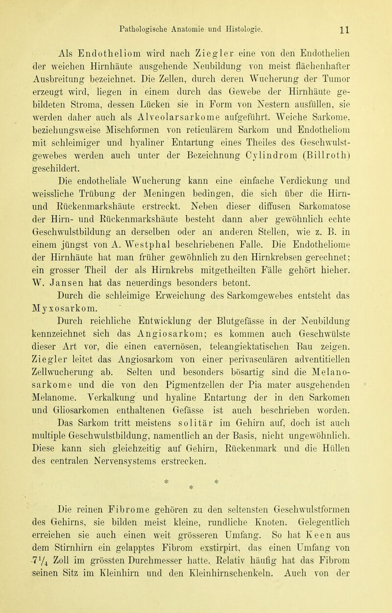 Als Endotheliom wird nach Ziegler eine von den Endotlielien der weichen Hirnhäute ausgehende Neubildung von meist flächenhafter Ausbreitung bezeichnet. Die Zellen, durch deren Wucherung der Tumor erzeugt wird, liegen in einem durch das Gewebe der Hirnhäute ge- bildeten Stroma, dessen Lücken sie in Form von Nestern ausfüllen, sie werden daher auch als Alveolarsarkome aufgeführt. Weiche Sarkome, beziehungsweise Mischformen von reticulärem Sarkom und Endotheliora mit schleimiger und hj'aliner Entartung eines Theiles des Geschwulst- gewebes werden auch unter der Bezeichnung Cylindrom (Billroth) geschildert. Die endotheliale Wucherung kann eine einfache Verdickung und weissliche Trübung der Meningen bedingen, die sich über die Hirn- und Eückenmarksliäute erstreckt. Neben dieser diffusen Sarkomatose der Hirn- und Eückenmarkshäute besteht dann aber gewöhnlich echte Geschwulstbildung an derselben oder an anderen Stellen, wie z. B. in einem jüngst von A. Westphal beschriebenen Falle. Die Endotheliome der Hirnhäute hat man früher gewöhnlich zu den Hirnki^ebsen gerechnet; ein grosser Theil der als Hirnkrebs mitgetheilten Fälle gehört hieher. W. Jansen hat das neuerdings besonders betont. Durch die schleimige Erweichung des Sarkomgewebes entsteht das Myxosarkom. Durch reichliche Entwicklung der Blutgefässe in der Neubildung kennzeichnet sich das Angiosarkom; es kommen auch Geschwülste dieser Art vor, die einen cavernösen, teleangiektatischen Bau zeigen. Ziegler leitet das Angiosarkom von einer perivasculären adventitiellen Zellwucherung ab. Selten und besonders bösartig sind die Melano- sarkome und die von den Pigmentzellen der Pia mater ausgehenden Melanome. Verkalkung und hyaline Entartung der in den Sarkomen und Gliosarkomen enthaltenen Gefässe ist auch beschrieben worden. Das Sarkom tritt meistens selitär im Gehirn auf, doch ist auch multiple Geschwulstbildung, namentlich an der Basis, nicht ungewöhnlich. Diese kann sich gleichzeitig auf Gehirn, Eückenmark und die Hüllen des centralen Nervensystems erstrecken. * Die reinen Fibrome gehören zu den seltensten Gesehwulstformen des Gehirns, sie bilden meist kleine, rundliche Knoten. Gelegentlich erreichen sie auch einen weit grösseren Umfang. So hat Keen aus dem Stirnhirn ein gelapptes Fibrom exstirpirt, das einen Umfang von 7'/4 Zoll im grössten Durchmesser hatte. Eelativ häufig hat das Fibrom seinen Sitz im Kleinhirn und den Kleinhirnschenkeln. Auch von der