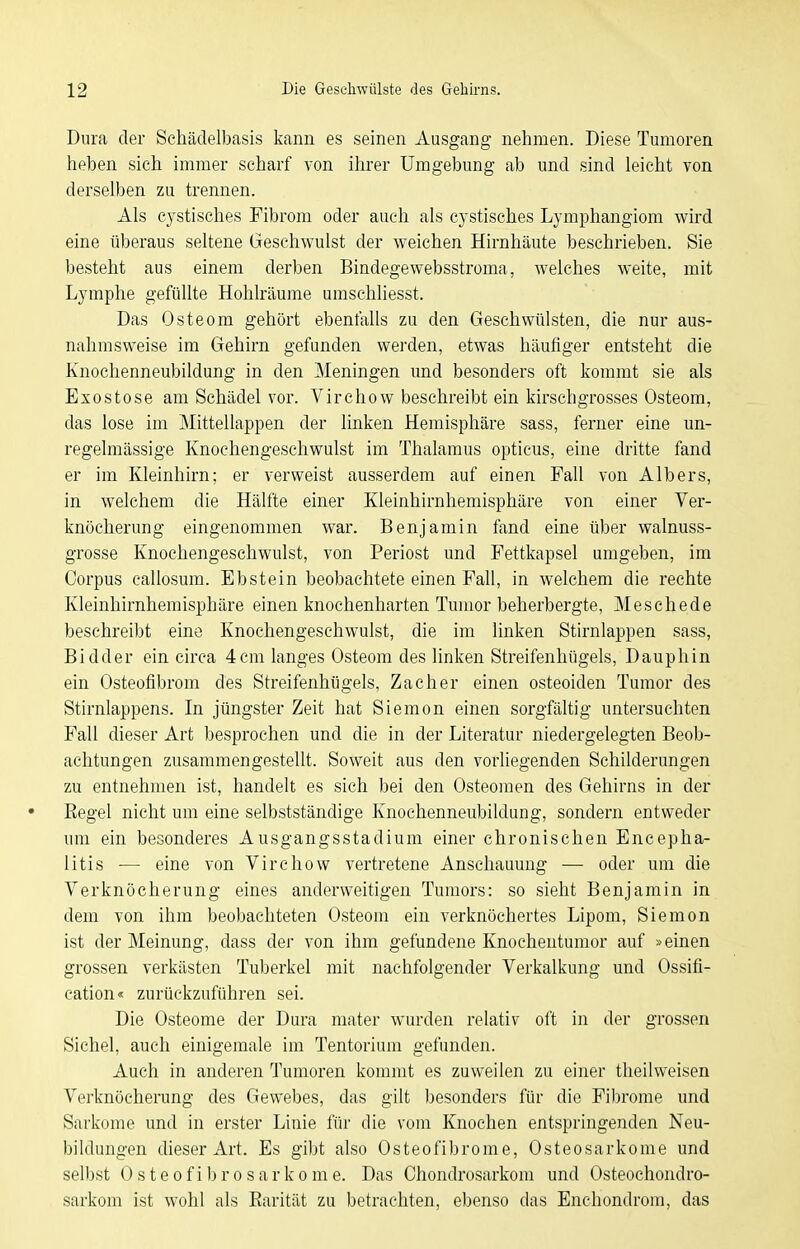 Dura der Schädelbasis kann es seinen Ausgang nehmen. Diese Tumoren heben sich immer scharf von ihrer Umgebung ab und sind leicht von derselben zu trennen. Als cystisches Fibrom oder auch als cystisches Lymphangiom wird eine überaus seltene Geschwulst der weichen Hirnhäute beschrieben. Sie besteht aus einem derben Bindegewebsstroma, welches weite, mit Lymphe gefüllte Hohlräume umschliesst. Das Osteom gehört ebenfalls zu den Geschwülsten, die nur aus- nahmsweise im Gehirn gefunden werden, etwas häufiger entsteht die Knochenneubildung in den Meningen und besonders oft kommt sie als Exostose am Schädel vor. Virchow beschreibt ein kirschgrosses Osteom, das lose im Mittellappen der linken Hemisphäre sass, ferner eine un- regelmässige Knochengeschwulst im Thalamus opticus, eine dritte fand er im Kleinhirn; er verweist ausserdem auf einen Fall von Albers, in welchem die Hälfte einer Kleinhirnhemisphäre von einer Ver- knöcherung eingenommen war. Benjamin fand eine über walnuss- grosse Knochengeschwulst, von Periost und Fettkapsel umgeben, im Corpus callosum. Ebstein beobachtete einen Fall, in welchem die rechte Kleinhirnhemisphäre einen knochenharten Tumor beherbergte, Meschede beschreibt eine Knochengeschwulst, die im linken Stirnlappen sass, Bidder ein circa 4cm langes Osteom des linken Streifenhügels, Dauphin ein Osteofibrom des Streifenhügels, Zacher einen osteoiden Tumor des Stirnlappens. In jüngster Zeit hat Siemen einen sorgfältig untersuchten Fall dieser Art besprochen und die in der Literatur niedergelegten Beob- achtungen zusammengestellt. Soweit aus den vorhegenden Schilderungen zu entnehmen ist, handelt es sich bei den Osteomen des Gehirns in der • Eegel nicht um eine selbstständige Knochenneubildung, sondern entweder um ein besonderes Ausgangsstadium einer chronischen Encepha- litis — eine von Virchow vertretene Anschauung — oder um die Verknöcherung eines anderweitigen Tumors: so sieht Benjamin in dem von ihm beobachteten Osteom ein verknöchertes Lipom, Siemon ist der Meinung, dass dei' von ihm gefundene Knocheutumor auf »einen grossen verkästen Tuberkel mit nachfolgender Verkalkung und Ossifi- cation« zurückzuführen sei. Die Osteome der Dura mater wurden relativ oft in der grossen Sichel, auch einigemale im Tentorium gefunden. Auch in anderen Tumoren kommt es zuweilen zu einer theilweisen Verknöcherung des Gewebes, das gilt besonders für die Fi))rome und Sarkome und in erster Linie für die vom Knochen entspringenden Neu- bildungen dieser Art. Es gibt also Osteofibrome, Osteosarkome und selbst OsteofibroSarkome. Das Chondrosarkom und Osteochondro- sarkom ist wohl als Earität zu betrachten, ebenso das Enchondrom, das