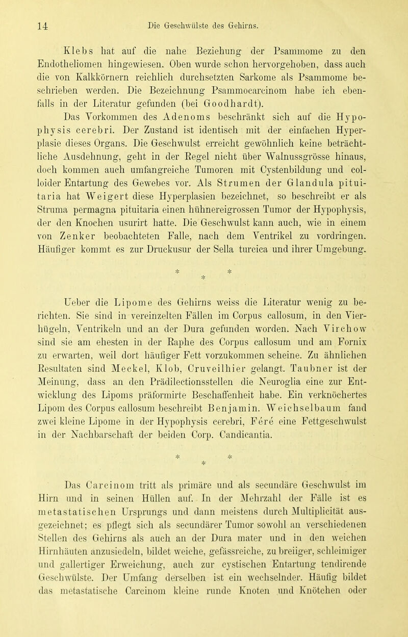 Klebs hat auf die nahe Beziehung der Psammome zu den Endothehomen hingewiesen. Oben wurde schon hervorgehoben, dass auch die von Kalkkörnern reichlich durchsetzten Sarkome als Psammome be- schrieben werden. Die Bezeichnung Psammocarcinom habe ich eben- falls in der Literatur gefunden (bei Goodhardt). Das Vorkommen des Adenoms beschränkt sich auf die Hypo- physis cerebri. Der Zustand ist identisch mit der einfachen Hyper- plasie dieses Organs. Die Geschwulst erreicht gewöhnlich keine beträcht- liche Ausdehnung, geht in der Eegel nicht über Walnussgrösse hinaus, doch kommen auch umfangreiche Tumoren mit Cystenbildung und col- loider Entartung des Gewebes vor. Als Strumen der Glandula pitui- taria hat Weigert diese Hyperplasien bezeichnet, so beschreibt er als Struma permagna pituitaria einen hühnereigrossen Tumor der Hypophysis, der den Knochen usurirt hatte. Die Geschwulst kann auch, wie in einem von Zenker beobachteten Falle, nach dem Ventrikel zu vordringen. Häufiger kommt es zur Druckusur der Sella turcica und ihrer Umgebung. * * * lieber die Lipome des Gehirns weiss die Literatur wenig zu be- richten. Sie sind in vereinzelten Fällen im Corpus callosurn, in den Vier- hügeln, Ventrikeln und an der Dura gefunden worden. Nach Virchow sind sie am ehesten in der ßaphe des Corpus callosum und am Fornix zu erwarten, weil dort häufiger Fett vorzukommen scheine. Zu ähnlichen Eesultaten sind Meckel, Klob, Cruveilhier gelangt. Taubner ist der Meinung, dass an den Prädilectionsstellen die Neuroglia eine zur Ent- wicklung des Lipoms präformirte Beschaffenheit habe. Ein verknöchertes Lipom des Corpus callosum beschreibt Benjamin. Weichselbaum fand zwei kleine Lipome in der Hypophysis cerebri, Fere eine Fettgeschwulst in der Nachbarschaft der beiden Corp. Candicantia. * * * Das Carcinom tritt als primäre und als secundäre Geschwulst im Hirn und in seinen Hüllen auf Li der Mehrzahl der Fälle ist es metastatischen Ursprungs und dann meistens durch Multiplicität aus- gezeichnet; es pflegt sich als secundärer Tumor sowohl an verschiedenen Stellen des Gehirns als auch an der Dura mater und in den weichen Hirnhäuten anzusiedeln, bildet weiche, gefässreiche, zu breiiger, schleimiger und gallertiger Erweichung, auch zur cystischen Entartung tendirende Geschwülste. Der Umfang derselben ist ein wechselnder. Häufig bildet das metastatische Carcinom kleine runde Knoten und Knötchen oder