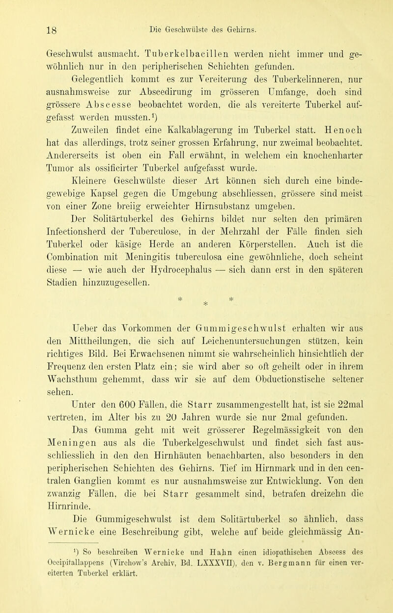 Geschwulst ausmacht. Tuberkelbacillen werden nicht immer und ge- wöhnUch nur in den peripherischen Schichten gefunden. Gelegenthch i^ommt es zur Vereiterung des Tuberkehnneren, nur ausnahmsweise zur Abscedirung im grösseren Umfange, doch sind grössere Abscesse beobachtet worden, die als vereiterte Tuberkel auf- gefasst werden mussten.^) Zuweilen findet eine Kalkablagerung im Tuberkel statt. Henoch hat das allerdings, trotz seiner grossen Erfahrung, nur zweimal beobachtet. Andererseits ist oben ein Fall erwähnt, in welchem ein knochenharter Tumor als ossiflcirter Tuberkel aufgefasst wurde. Kleinere Geschwülste dieser Art können sich durch eine binde- gewebige Kapsel gegen die Umgebung abschliessen, grössere sind meist von einer Zone breiig erweichter Hirnsubstanz umgeben. Der Solitärtuberkel des Gehirns bildet nur selten den primären Infectionsherd der Tuberculose, in der Mehrzahl der Fälle finden sich Tuberkel oder käsige Herde an anderen Körperstellen. Auch ist die Oombination mit Meningitis tuberculosa eine gewöhnliche, doch scheint diese — wie auch der Hydrocephalus — sich dann erst in den späteren Stadien hinzuzugesellen. Ueber das Vorkommen der Gummigeschwulst erhalten wir aus den Mittheilungen, die sich auf Leichenuntersuchungen stützen, kein richtiges Bild. Bei Erwachsenen nimmt sie wahrscheinlich hinsichtlich der Frequenz den ersten Platz ein; sie wird aber so oft geheilt oder in ihrem Wachsthum gehemmt, dass wir sie auf dem Obductionstische seltener sehen. Unter den 600 Fällen, die Starr zusammengestellt hat, ist sie 22mal vertreten, im Alter bis zu 20 Jahren wurde sie nur 2mal gefunden. Das Gumma geht mit weit grösserer Eegelmässigkeit von den Meningen aus als die Tuberkelgeschwulst und findet sich fast aus- schliesslich in den den Hirnhäuten benachbarten, also besonders in den peripherischen Schichten des Gehirns. Tief im Hirnmark und in den cen- tralen Ganglien kommt es nur ausnahmsweise zur Entwicklung. Von den zwanzig Fällen, die bei Starr gesammelt sind, betrafen dreizehn die Hirnrinde, Die Gummigeschwulst ist dem Solitärtuberkel so ähnlich, dass Wernicke eine Beschreibung gibt, welche auf beide gleichmässig An- *) So besehreiben Wernielce und Hahn einen idiopathischen Abscess des OccipitaUappens (Virchow's Archiv, Bd. LXXXVII), den v. Bergmann für einen ver- eiterten Tuberljel erklärt.