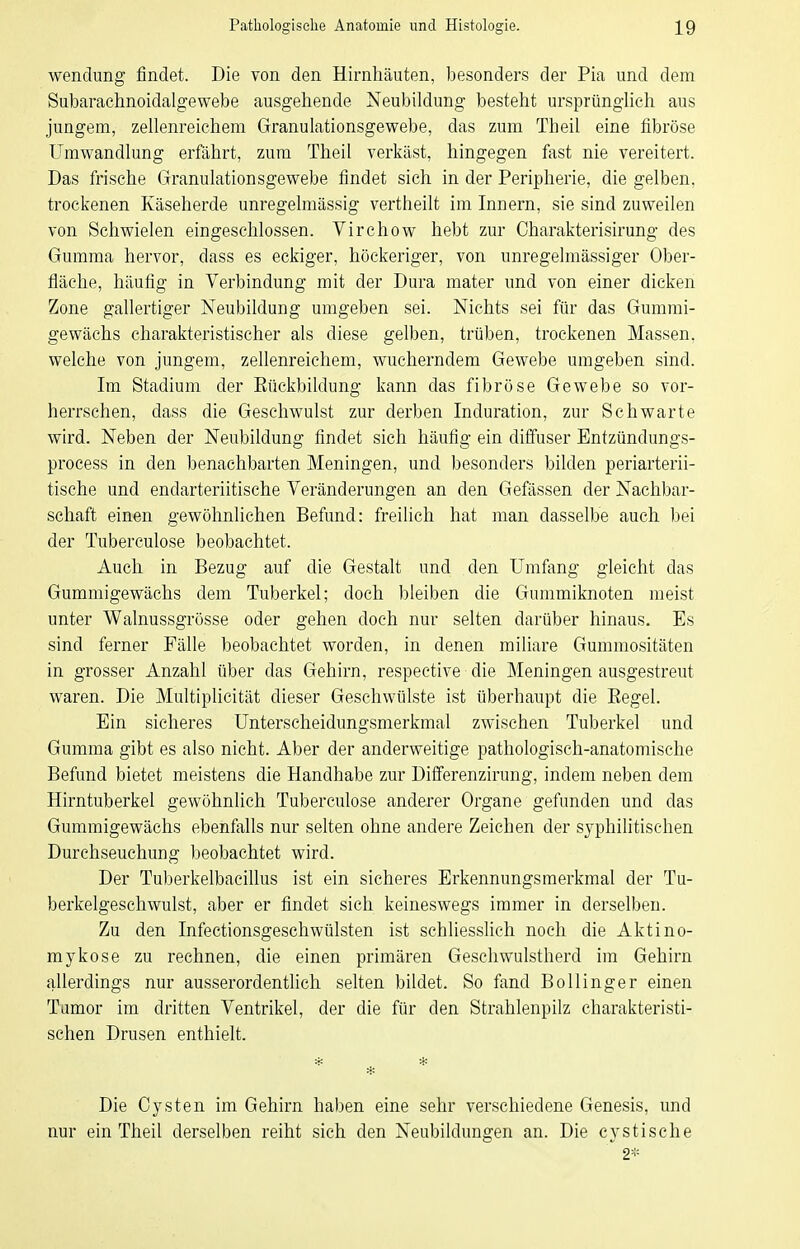 Wendung findet. Die von den Hirnhäuten, besonders der Pia und dem Subarachnoidalgewebe ausgehende Neubildung besteht ursprünglich aus jungem, zellenreichem Granulationsgewebe, das zum Theil eine fibröse Umwandlung erfährt, zum Theil verkäst, hingegen fast nie vereitert. Das frische Granulationsgewebe findet sieh in der Peripherie, die gelben, trockenen Käseherde unregelmässig vertheilt im Innern, sie sind zuweilen von Schwielen eingeschlossen. Virchow hebt zur Charakterisirung des Gumma hervor, dass es eckiger, höckeriger, von unregelmässiger Ober- fläche, häufig in Verbindung mit der Dura mater und von einer dicken Zone gallertiger Neubildung umgeben sei. Nichts sei für das Gummi- gewächs charakteristischer als diese gelben, trüben, trockenen Massen, welche von jungem, zehenreichem, wucherndem Gewebe umgeben sind. Im Stadium der Eückbildung kann das fibröse Gewebe so vor- herrschen, dass die Geschwulst zur derben Induration, zur Schwarte wird. Neben der Neubildung findet sich häufig ein diffuser Entzündungs- process in den benachbarten Meningen, und besonders bilden periarterii- tische und endarteriitische Veränderungen an den Gefässen der Nachbar- schaft einen gewöhnlichen Befund: freilich hat man dasselbe auch bei der Tuberculose beobachtet. Auch in Bezug auf die Gestalt und den Umfang gleicht das Gummigewäehs dem Tuberkel; doch bleiben die Gummiknoten meist unter Walnussgrösse oder gehen doch nur selten darüber hinaus. Es sind ferner Fälle beobachtet worden, in denen miliare Gummositäten in grosser Anzahl über das Gehirn, respective die Meningen ausgestreut waren. Die Multiplicität dieser Geschwülste ist überhaupt die Eegel. Ein sicheres Unterscheidungsmerkmal zwischen Tuberkel und Gumma gibt es also nicht. Aber der anderweitige pathologisch-anatomische Befund bietet meistens die Handhabe zur Differenzirung, indem neben dem Hirntuberkel gewöhnlich Tuberculose anderer Organe gefunden und das Gummigewäehs ebenfalls nur selten ohne andere Zeichen der syphilitischen Durchseuchung beobachtet wird. Der Tuberkelbacillus ist ein sicheres Erkennungsmerkmal der Tu- berkelgeschwulst, aber er findet sich keineswegs immer in derselben. Zu den Infectionsgeschwülsten ist schliessKch noch die Aktino- mykose zu rechnen, die einen primären Geschwulstherd im Gehirn allerdings nur ausserordenthch selten bildet. So fand Boll Inger einen Tumor im dritten Ventrikel, der die für den Strahlenpilz charakteristi- schen Drusen enthielt. * * Die Cysten im Gehirn haben eine sehr verschiedene Genesis, und nur ein Theil derselben reiht sich den Neubildungen an. Die cystische  2*