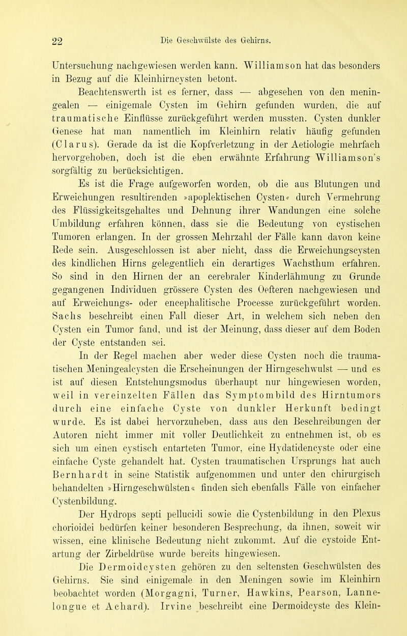 Untersuchung nachgewiesen werden kann. Williamson hat das besonders in Bezug auf die Kleinhirncysten betont. Beaehtenswerth ist es ferner, dass — abgesehen von den menin- gealen — einigetnale Cysten im Gehirn gefunden wurden, die auf traumatische Einflüsse zurückgeführt werden mussten. Cysten dunkler Genese hat man namentlich im Kleinhirn relativ häufig gefunden (Clarus). Gerade da ist die Kopfverletzung in der Aetiologie mehrfach hervorgehoben, doch ist die eben erwähnte Erfahrung Williamson's sorgfältig zu berücksichtigen. Es ist die Frage aufgeworfen worden, ob die aus Blutungen und Erweichungen resultirenden »apoplektischen Cysten« durch Vermehrung des Flüssigkeitsgehaltes und Dehnung ihrer Wandungen eine solche Umbildung erfahren können, dass sie die Bedeutung von cystischen Tumoren erlangen. In der grossen Mehrzahl der Fälle kann davon keine Eede sein. Ausgeschlossen ist aber nicht, dass die Erweichungscysten des kindlichen Hirns gelegentlich ein derartiges Wachsthum erfahren. So sind in den Hirnen der an cerebraler Kinderlähmung zu Grunde gegangenen Individuen grössere Cysten des Oefteren nachgewiesen und auf Erweichungs- oder encephalitische Processe zurückgeführt worden. Sachs beschreibt einen Fall dieser Art, in welchem sich neben den Cysten ein Tumor fand, und ist der Meinung, dass dieser auf dem Boden der Cyste entstanden sei. In der Eegel machen aber weder diese Cysten noch die trauma- tischen Meningealeysten die Erscheinungen der Hirngeschwulst —■ und es ist auf diesen Entstehungsmodus überhaupt nur hingewiesen worden, weil in vereinzelten Fällen das Symptombild des Hirntumors durch eine einfache Cyste von dunkler Herkunft bedingt wurde. Es ist dabei hervorzuheben, dass aus den Beschreibungen der Autoren nicht immer mit voller Deutlichkeit zu entnehmen ist, ob es sich um einen cystisch entarteten Tumor, eine Hydatidencyste oder eine einfache Cyste gehandelt hat. Cysten traumatischen Ursprungs hat auch Bernhardt in seine Statistik aufgenommen und unter den chirurgisch behandelten »Hirngeschwülsten« finden sich ebenfalls Fälle von einfacher Cystenbildung. Der Hydrops septi pellucidi sowie die Cystenbildung in den Plexus chorioidei bedürfen keiner besonderen Besprechung, da ihnen, soweit wir wissen, eine klinische Bedeutung nicht zukommt. Auf die cystoide Ent- artung der Zirbeldrüse wurde bereits hingewiesen. Die Dermoidcysten gehören zu den seltensten Geschwülsten des Gehirns. Sie sind einigemale in den Meningen sowie im Kleinhirn beobachtet worden (Morgagni, Turner, Hawkins, Pearson, Lanne- longue et Achard). Irvine beschreibt eine Dermoidcyste des Klein-