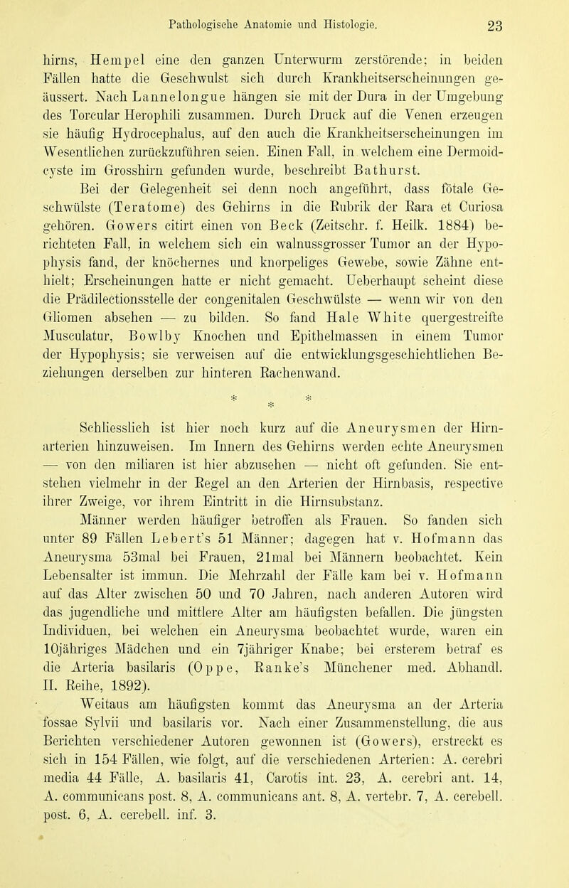 hirns, Hempel eine den ganzen Unterwurm zerstörende; in beiden Fällen hatte die Geschwulst sich durch Krankheitserscheinungen ge- äussert. Nach Lannelongue hängen sie mit der Dura in der Umgebung des Torcular Herophili zusammen. Durch Druck auf die Venen erzeugen sie häufig Hydrocephalus, auf den auch die Krankheitserscheinungen im Wesentlichen zurückzuführen seien. Einen Fall, in welchem eine Dermoid- cyste im Grosshirn gefunden wurde, beschreibt Bathurst. Bei der Gelegenheit sei denn noch angeführt, dass fötale Ge- schwülste (Teratome) des Gehirns in die Eubrik der Eara et Curiosa gehören. Gowers citirt einen von Beck (Zeitschr. f. Heilk. 1884) be- richteten Fall, in welchem sich ein walnussgrosser Tumor an der Hypo- physis fand, der knöchernes und knorpeliges Gewebe, sowie Zähne ent- hielt; Erscheinungen hatte er nicht gemacht. Ueberhaupt scheint diese die Prädilectionsstelle der congenitalen Geschwülste — wenn wir von den Gliomen absehen — zu bilden. So fand Haie White quergestreifte Musculatur, Bowlby Knochen und Epithelmassen in einem Tumor der Hypophysis; sie verweisen auf die entwicklungsgeschichtlichen Be- ziehungen derselben zur hinteren Eachenwand. Schliesslich ist hier noch kurz auf die Aneurysmen der Hirn- arterien hinzuweisen. Im Innern des Gehirns werden echte Aneurysmen — von den miliaren ist hier abzusehen — nicht oft gefunden. Sie ent- stehen vielmehr in der Eegel an den Arterien der Hirnbasis, respective ihrer Zweige, vor ihrem Eintritt in die Hinisubstanz. Männer werden häufiger betroffen als Frauen. So fanden sich unter 89 Fällen Lebert's 51 Männer; dagegen hat v. Hofmann das Aneurysma 53mal bei Frauen, 21mal bei IMännern beobachtet. Kein Lebensalter ist immun. Die Mehrzahl der Fälle kam bei v. Hof mann auf das Alter zwischen 50 und 70 Jahren, nach anderen Autoren wird das jugendliche und mittlere Alter am häufigsten befallen. Die jüngsten Individuen, bei welchen ein Aneurysma beobachtet wurde, waren ein lOjähriges Mädchen und ein Tjähriger Knabe; bei ersterem betraf es die Arteria basilaris (Oppe, Eanke's Münchener med. Abhandl. n. Eeihe, 1892). Weitaus am häufigsten kommt das Aneurysma an der Arteria fossae Sylvii und basilaris vor. Nach einer Zusammenstellung, die aus Berichten verschiedener Autoren gewonnen ist (Gowers), erstreckt es sich in 154 Fällen, wie folgt, auf die verschiedenen Arterien: A. cerebri media 44 Fälle, A. basilaris 41, Carotis int. 28, A. cerebri ant. 14, A. communicans post. 8, A. communicans ant. 8, A. vertebr. 7, A. cerebell. post. 6, A. cerebell. inf. 3.