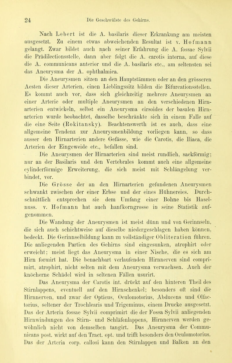 Nach Lebert ist die A. basilaris dieser Erlcrankimg am meisten ausgesetzt. Zu einem etwas abweichenden Resultat ist v. Hof mann gelangt. Zwar bildet auch nach seiner Erfahrung die A. fossae Sylvii die Prädilectionsstelle, dann aber folgt die A. carotis interna, auf diese die A. eommunicans anterior und die A. basilaris etc., am seltensten sei -das Aneurysma der A. ophthalmica. Die Aneurysmen sitzen an den Hauptstämmen oder an den grösseren Aesten dieser Arterien, einen Lieblingssitz bilden die Bifurcationsstellen. Es kommt auch vor, dass sich gleichzeitig mehrere Aneurysmen an einer Arterie oder multiple Aneurysmen an den verschiedenen Hirn- arterien entwickeln, selbst ein Aneurysma cirsoides der basalen Hirn- arterien wurde beobachtet, dasselbe beschränkte sich in einem Falle auf die eine Seite (Rokitansky). Beachtenswerth ist es auch, dass eine allgemeine Tendenz zur Aneurysmenbildung vorliegen kann, so dass ausser den Hirnarterien andere Gefässe, wie die Carotis, die Iliaca, die Arterien der Eingeweide etc., befallen sind. Die Aneurysmen der Hirnarterien sind meist rundlich, sackförmig; nur an der Basilaris und den Vertebrales kommt auch eine allgemeine cylinderförmige Erweiterung, die sich meist mit Schlängelung ver- bindet, vor. Die Grösse der an den Hirnarterien gefundenen Aneurysmen schwankt zwischen der einer Erbse und der eines Hühnereies. Durch- schnittlich entsprechen sie dem Umfang einer Bohne bis Hasel- nuss. V. Hofmann hat auch hanfkorngrosse in seine Statistik auf- genommen. Die Wandung der Aneurysmen ist meist dünn und von Gerinnseln, die sich auch schichtweise auf dieselbe niedergeschlagen haben können, bedeckt. Die Gerinnselbildung kann zu vollständiger Obliteration führen. Die anliegenden Partien des Gehirns sind eingesunken, atrophirt oder erweicht; meist liegt das Aneurysma in einer Nische, die es sich am Hirn formirt hat. Die benachbart verlaufenden Hirnnerven sind compri- mirt, atrophirt, nicht selten mit dem Aneurysma verwachsen. Auch der knöcherne Schädel wird in seltenen Fällen usurirt. Das Aneurysma der Carotis int. drückt auf den hinteren Theil des Stirnlappens, eventuell auf den Hirnschenkel; besonders oft sind die Hirnnerven, und zwar der Opticus, Oculoraotorius, Aljducens und Ölfac- torius, seltener der Trochlearis und Trigeminus, einem Drucke ausgesetzt. Das der Arteria fossae Sylvii comprimirt die der Fossa Sylvii anliegenden Hirnwindungen des Stirn- und Schläfenlappens, Hirnnerven w^erden ge- wöhnlich nicht von demselben tangirt. Das Aneurysma der Commu- nicans post. wirkt auf den Tract. opt. und trifft besonders den Oculomotorius. Das der Arteria corp. callosi kann den Stirnlappen und Balken an den