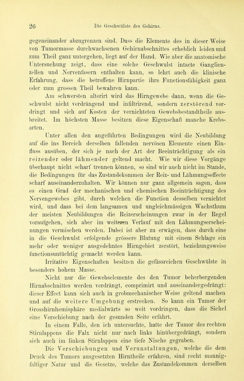 gegeneinander abzugrenzen sind. Dass die Elemente des in dieser Weise von Tumormasse durchwachsenen Gehirnabschnittes erheblich leiden und zum Theil ganz untergehen, liegt auf der Hand. Wie aber die anatomische Untersuchung zeigt, dass eine solche Geschwulst intacte Ganglien- zellen und Nervenfasern enthalten kann, so lehrt auch die klinische Erfahrung, dass die betroffene Hirnpartie ihre Functionsfähigkeit ganz oder zum grossen Theil )3ewahren kann. Am schwersten alterirt wird das Hirngewebe dann, wenn die Ge- schwulst nicht verdrängend und infiltrirend, sondern zerstörend vor- dringt und sich auf Kosten der vernichteten Gewebsbestandtheile aus- breitet. Im höchsten Masse besitzen diese Eigenschaft manche Krebs- arten. Unter allen den angeführten Bedingungen wird die Neubildung auf die ins Bereich derselben fallenden nervösen Elemente einen Ein- fluss ausüben, der sich je nach der Art der Beeinträchtigung als ein reizender oder lähmender geltend macht. Wie wir diese Vorgänge überhaupt nicht scharf trennen können, so sind wir auch nicht im Stande, die Bedingungen für das Zustandekommen der Eeiz- und Lähmungseffecte scharf auseinanderzuhalten. Wir können nur ganz allgemein sagen, dass es einen Grad der mechanischen und chemischen Beeinträchtigung des Nervengewebes gibt, durch welchen die Function desselben vernichtet wird, und dass bei dem langsamen und ungleichmässigen Wachsthum der meisten Neubildungen die Eeizerscheinungen zwar in der Eegel voraufgehen, sich aber im weitei^en Verlauf mit den Lähmungserschei- nungen vermischen werden. Dabei ist aber zu erwägen, dass durch eine in die Geschwulst erfolgende grössere Blutung mit einem Schlage ein mehr oder weniger ausgedehntes Hirngebiet zerstört, beziehungsweise functionsuntüchtig gemacht werden kann. Irritative Eigenschaften besitzen die gefässreichen Geschwülste in besonders hohem Masse. Nicht nur die Gewebselemente des den Tumor beherbergenden Hirnabsehnittes werden verdrängt, comprimirt und auseinandergedrängt: dieser Effect kann sich auch in grobmechanischer Weise geltend machen und auf die weitere Umgebung erstrecken. So kann ein Tumor der Grosshirnhemisphäre medialwärts so weit vordringen, dass die Sichel eine Verschiebung nach der gesunden Seite erfährt. In einem Falle, den ich untersuchte, hatte der Tumor des rechten Stirnlappens die Falx nicht nur nach links hinübergedrängt, sondern sich auch im linken Stirnlappen eine tiefe Nische gegraben. Die Verschiebungen und Verunstaltungen, welche die dem Druck des Tumors ausgesetzten Hirntheile erfahren, sind recht mannig- faltiger Natur und die Gesetze, welche das Zustandekommen derselben